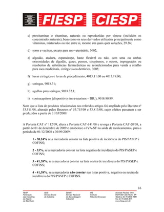 16
c) provitaminas e vitaminas, naturais ou reproduzidas por síntese (incluídos os
concentrados naturais), bem como os seus derivados utilizados principalmente como
vitaminas, misturados ou não entre si, mesmo em quais quer soluções, 29.36;
d) soros e vacinas, exceto para uso veterinário, 3002;
e) algodão, atadura, esparadrapo, haste flexível ou não, com uma ou ambas
extremidades de algodão, gazes, pensos, sinapismos, e outros, impregnados ou
recobertos de substâncias farmacêuticas ou acondicionados para venda a retalho
para usos medicinais, cirúrgicos ou dentários, 3005;
f) luvas cirúrgicas e luvas de procedimento, 4015.11.00 ou 4015.19.00;
g) seringas, 9018.31;
h) agulhas para seringas, 9018.32.1;
i) contraceptivos (dispositivos intra-uterinos – DIU), 9018.90.99.
Note que a lista de produtos relacionados nos referidos artigos foi ampliada pelo Decreto nº
53.511/08, alterado pelos Decretos nº 53.715/08 e 53.813/08, cujos efeitos passaram a ser
produzidos a partir de 01/03/2009.
A Portaria CAT nº 112/09, altera a Portaria CAT-141/08 e revoga a Portaria CAT-20/08, a
partir de 01 de dezembro de 2009 e estabelece o IVA-ST na saída de medicamentos, para o
período de 01/12/2008 a 30/09/2009:
1 - 38,24% se a mercadoria constar na lista positiva de incidência do PIS/PASEP e
COFINS;
2 - 33%, se a mercadoria constar na lista negativa de incidência do PIS/PASEP e
COFINS;
3 - 41,38%, se a mercadoria constar na lista neutra de incidência do PIS/PASEP e
COFINS;
4 - 41,38%, se a mercadoria não constar nas listas positiva, negativa ou neutra de
incidência do PIS/PASEP e COFINS.
 
