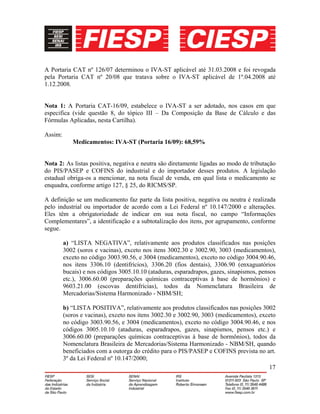 17
A Portaria CAT nº 126/07 determinou o IVA-ST aplicável até 31.03.2008 e foi revogada
pela Portaria CAT nº 20/08 que tratava sobre o IVA-ST aplicável de 1º.04.2008 até
1.12.2008.
Nota 1: A Portaria CAT-16/09, estabelece o IVA-ST a ser adotado, nos casos em que
especifica (vide questão 8, do tópico III – Da Composição da Base de Cálculo e das
Fórmulas Aplicadas, nesta Cartilha).
Assim:
Medicamentos: IVA-ST (Portaria 16/09): 68,59%
Nota 2: As listas positiva, negativa e neutra são diretamente ligadas ao modo de tributação
do PIS/PASEP e COFINS do industrial e do importador desses produtos. A legislação
estadual obriga-os a mencionar, na nota fiscal de venda, em qual lista o medicamento se
enquadra, conforme artigo 127, § 25, do RICMS/SP.
A definição se um medicamento faz parte da lista positiva, negativa ou neutra é realizada
pelo industrial ou importador de acordo com a Lei Federal nº 10.147/2000 e alterações.
Eles têm a obrigatoriedade de indicar em sua nota fiscal, no campo “Informações
Complementares”, a identificação e a subtotalização dos itens, por agrupamento, conforme
segue.
a) “LISTA NEGATIVA”, relativamente aos produtos classificados nas posições
3002 (soros e vacinas), exceto nos itens 3002.30 e 3002.90, 3003 (medicamentos),
exceto no código 3003.90.56, e 3004 (medicamentos), exceto no código 3004.90.46,
nos itens 3306.10 (dentifrícios), 3306.20 (fios dentais), 3306.90 (enxaguatórios
bucais) e nos códigos 3005.10.10 (ataduras, esparadrapos, gazes, sinapismos, pensos
etc.), 3006.60.00 (preparações químicas contraceptivas à base de hormônios) e
9603.21.00 (escovas dentifrícias), todos da Nomenclatura Brasileira de
Mercadorias/Sistema Harmonizado - NBM/SH;
b) “LISTA POSITIVA”, relativamente aos produtos classificados nas posições 3002
(soros e vacinas), exceto nos itens 3002.30 e 3002.90, 3003 (medicamentos), exceto
no código 3003.90.56, e 3004 (medicamentos), exceto no código 3004.90.46, e nos
códigos 3005.10.10 (ataduras, esparadrapos, gazes, sinapismos, pensos etc.) e
3006.60.00 (preparações químicas contraceptivas à base de hormônios), todos da
Nomenclatura Brasileira de Mercadorias/Sistema Harmonizado - NBM/SH, quando
beneficiados com a outorga do crédito para o PIS/PASEP e COFINS prevista no art.
3º da Lei Federal nº 10.147/2000;
 