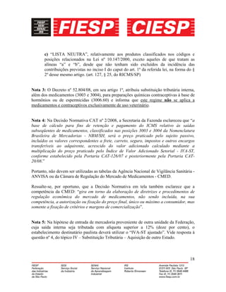 18
c) “LISTA NEUTRA”, relativamente aos produtos classificados nos códigos e
posições relacionados na Lei nº 10.147/2000, exceto aqueles de que tratam as
alíneas “a” e “b”, desde que não tenham sido excluídos da incidência das
contribuições previstas no inciso I do caput do art. 1º da referida lei, na forma do §
2º desse mesmo artigo. (art. 127, § 25, do RICMS/SP)
Nota 3: O Decreto nº 52.804/08, em seu artigo 1º, atribuiu substituição tributária interna,
além dos medicamentos (3003 e 3004), para preparações químicas contraceptivas à base de
hormônios ou de espermicidas (3006.60) e informa que este regime não se aplica a
medicamentos e contraceptivos exclusivamente de uso veterinário.
Nota 4: Na Decisão Normativa CAT nº 2/2008, a Secretaria da Fazenda esclareceu que “a
base de cálculo para fins de retenção e pagamento do ICMS relativo às saídas
subseqüentes de medicamentos, classificados nas posições 3003 e 3004 da Nomenclatura
Brasileira de Mercadorias - NBM/SH, será o preço praticado pelo sujeito passivo,
incluídos os valores correspondentes a frete, carreto, seguro, impostos e outros encargos
transferíveis ao adquirente, acrescido do valor adicionado calculado mediante a
multiplicação do preço praticado pelo Índice de Valor Adicionado Setorial - IVA-ST,
conforme estabelecido pela Portaria CAT-126/07 e posteriormente pela Portaria CAT-
20/08.”
Portanto, não devem ser utilizadas as tabelas da Agência Nacional de Vigilância Sanitária -
ANVISA ou da Câmara de Regulação do Mercado de Medicamentos - CMED.
Ressalte-se, por oportuno, que a Decisão Normativa em tela também esclarece que a
competência da CMED: “gira em torno da elaboração de diretrizes e procedimentos de
regulação econômica do mercado de medicamentos, não sendo incluída, na sua
competência, a autorização ou fixação do preço final, único ou máximo a consumidor, mas
somente a fixação de critérios e margens de comercialização”.
Nota 5: Na hipótese de entrada de mercadoria proveniente de outra unidade da Federação,
cuja saída interna seja tributada com alíquota superior a 12% (doze por cento), o
estabelecimento destinatário paulista deverá utilizar o “IVA-ST ajustado”. Vide resposta à
questão nº 4, do tópico IV – Substituição Tributária – Aquisição de outro Estado.
 