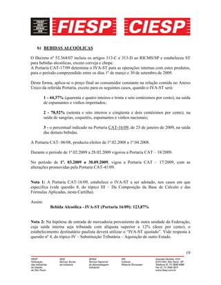 19
b) BEBIDAS ALCOÓLICAS
O Decreto nº 52.364/07 incluiu os artigos 313-C e 313-D ao RICMS/SP e estabeleceu ST
para bebidas alcoólicas, exceto cerveja e chope.
A Portaria CAT-17/09 determina o IVA-ST para as operações internas com estes produtos,
para o período compreendido entre os dias 1º de março e 30 de setembro de 2009.
Desta forma, aplica-se o preço final ao consumidor constante na relação contida no Anexo
Único da referida Portaria, exceto para os seguintes casos, quando o IVA-ST será:
1 - 44,37% (quarenta e quatro inteiros e trinta e sete centésimos por cento), na saída
de espumantes e vinhos importados;
2 - 78,52% (setenta e oito inteiros e cinqüenta e dois centésimos por cento), na
saída de sangrias, coquetéis, espumantes e vinhos nacionais;
3 - o percentual indicado na Portaria CAT-16/09, de 23 de janeiro de 2009, na saída
das demais bebidas.
A Portaria CAT- 06/08, produziu efeitos de 1º.02.2008 a 1º.04.2008.
Durante o período de 1º.02.2009 a 28.02.2009 vigorou a Portaria CAT – 18/2009.
No período de 1º. 03.2009 a 30.09.2009, vigou a Portaria CAT – 17/2009, com as
alterações promovidas pela Portaria CAT-41/09.
Nota 1: A Portaria CAT-16/09, estabelece o IVA-ST a ser adotado, nos casos em que
especifica (vide questão 8, do tópico III – Da Composição da Base de Cálculo e das
Fórmulas Aplicadas, nesta Cartilha).
Assim:
Bebida Alcoólica - IVA-ST (Portaria 16/09): 123,87%
Nota 2: Na hipótese de entrada de mercadoria proveniente de outra unidade da Federação,
cuja saída interna seja tributada com alíquota superior a 12% (doze por cento), o
estabelecimento destinatário paulista deverá utilizar o “IVA-ST ajustado”. Vide resposta à
questão nº 4, do tópico IV – Substituição Tributária – Aquisição de outro Estado.
 