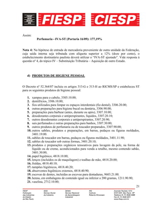 21
Assim:
Perfumaria - IVA-ST (Portaria 16/09): 177,19%
Nota 4: Na hipótese de entrada de mercadoria proveniente de outra unidade da Federação,
cuja saída interna seja tributada com alíquota superior a 12% (doze por cento), o
estabelecimento destinatário paulista deverá utilizar o “IVA-ST ajustado”. Vide resposta à
questão nº 4, do tópico IV – Substituição Tributária – Aquisição de outro Estado.
d) PRODUTOS DE HIGIENE PESSOAL
O Decreto nº 52.364/07 incluiu os artigos 313-G e 313-H ao RICMS/SP e estabeleceu ST
para os seguintes produtos de higiene pessoal:
1. xampus para o cabelo, 3305.10.00;
2. dentifrícios, 3306.10.00;
3. fios utilizados para limpar os espaços interdentais (fio dental), 3306.20.00;
4. outras preparações para higiene bucal ou dentária, 3306.90.00;
5. preparações para barbear (antes, durante ou após), 3307.10.00;
6. desodorantes corporais e antiperspirantes, líquidos, 3307.20.10;
7. outros desodorantes corporais e antiperspirantes, 3307.20.90;
8. sais perfumados e outras preparações para banhos, 3307.30.00;
9. outros produtos de perfumaria ou de toucador preparados, 3307.90.00;
10. outros sabões, produtos e preparações, em barras, pedaços ou figuras moldados,
3401.19.00.
11. sabões de toucador em barras, pedaços ou figuras moldados, 3401.11.90;
12. sabões de toucador sob outras formas, 3401.20.10;
13. produtos e preparações orgânicos tensoativos para lavagem da pele, na forma de
líquido ou de creme, acondicionados para venda a retalho, mesmo contendo sabão,
3401.30.00;
14. papel higiênico, 4818.10.00;
15. lenços (incluídos os de maquilagem) e toalhas de mão, 4818.20.00;
16. fraldas, 4818.40.10;
17. tampões higiênicos, 4818.40.20;
18. absorventes higiênicos externos, 4818.40.90;
19. escovas de dentes, incluídas as escovas para dentaduras, 9603.21.00.
20. henna, em embalagens de conteúdo igual ou inferior a 200 gramas, 1211.90.90;
21. vaselina, 2712.10.00;
 