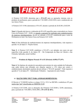 23
A Portaria CAT-24/09, determina que o IVA-ST para as operações internas com os
produtos de perfumaria, para o período de 1º.03.2009 a 28.02.2010, será o estabelecido em
seu Anexo Único.
A Portaria CAT-15/08, determinou o IVA-ST, durante o período de 26.02.08 a 28.02.09.
Nota 1: Quando não houver a indicação do IVA-ST específico para a mercadoria no Anexo
Único da Portaria CAT - 24/09, ou quando a operação for realizada entre estabelecimentos
de empresas interdependentes, deverá ser adotado o IVA-ST estabelecido para o setor de
Perfumaria no item 3 do Anexo Único da Portaria CAT 16/09.
Nota 2: Para definição de estabelecimentos de empresas interdependentes, vide resposta a
questão 14, do tópico I - Noções Gerais.
Nota 3: A Portaria CAT-16/09, estabelece o IVA-ST a ser adotado, nos casos em que
especifica (vide questão 8, do tópico III – Da Composição da Base de Cálculo e das
Fórmulas Aplicadas, nesta Cartilha).
Assim:
Produtos de Higiene Pessoal: IVA-ST (Portaria 16/09):177,19%
Nota 4: Na hipótese de entrada de mercadoria proveniente de outra unidade da Federação,
cuja saída interna seja tributada com alíquota superior a 12% (doze por cento), o
estabelecimento destinatário paulista deverá utilizar o “IVA-ST ajustado”. Vide resposta à
questão nº 4, do tópico IV – Substituição Tributária – Aquisição de outro Estado.
e) RAÇÃO TIPO “PET” PARA ANIMAIS DOMÉSTICOS:
O Decreto nº 52.804/08 incluiu os artigos 313-I e 313-J ao RICMS e estabeleceu ST para
rações tipo “pet” classificadas no NBM/SH 23.09.
A Portaria CAT-33/08, com as alterações das Portarias CAT-58/08 e 32/09, determinou,
para o período de 1º.04.2008 a 30.06.2009, o IVA-ST de 46%.
 