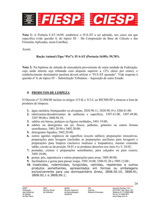 24
Nota 1: A Portaria CAT-16/09, estabelece o IVA-ST a ser adotado, nos casos em que
especifica (vide questão 8, do tópico III – Da Composição da Base de Cálculo e das
Fórmulas Aplicadas, nesta Cartilha).
Assim:
Ração Animal (Tipo “Pet”): IVA-ST (Portaria 16/09): 59,70%
Nota 2: Na hipótese de entrada de mercadoria proveniente de outra unidade da Federação,
cuja saída interna seja tributada com alíquota superior a 12% (doze por cento), o
estabelecimento destinatário paulista deverá utilizar o “IVA-ST ajustado”. Vide resposta à
questão nº 4, do tópico IV – Substituição Tributária – Aquisição de outro Estado.
f) PRODUTOS DE LIMPEZA
O Decreto nº 52.804/08 incluiu os artigos 313-K e 313-L ao RICMS/SP e elencou a lista de
produtos de limpeza:
1. água sanitária, branqueador ou alvejante, 2828.90.11, 2828.90.19 e 3206.41.00;
2. odorizantes/desodorizantes de ambiente e superfície, 3307.41.00, 3307.49.00,
3307.90.00 e 3808.94.19;
3. sabões em barras, pedaços ou figuras moldados, 3401.19.00;
4. sabões ou detergentes em pó, flocos, palhetas, grânulos ou outras formas
semelhantes, 3401.20.90 e 3402.20.00;
5. detergentes líquidos, 3402.20.00;
6. outros agentes orgânicos de superfície (exceto sabões); preparações tensoativas,
preparações para lavagem (incluídas as preparações auxiliares para lavagem) e
preparações para limpeza (inclusive multiuso e limpadores), mesmo contendo
sabão, exceto as da posição 34.01 e os produtos descritos nos itens 4 e 5, 34.02;
7. pomadas, cremes e preparações semelhantes, para calçados ou para couros,
3405.10.00;
8. pastas, pós, saponáceos e outras preparações para arear, 3405.40.00;
9. facilitadores e goma para passar roupa, 3505.10.00, 3506.91.20 e 3905.12.00 ;
10. inseticidas, rodenticidas, fungicidas, raticidas, repelentes e outros
produtos semelhantes, apresentados em formas ou embalagens
exclusivamente para uso domissanitário direto, 3808.50.10, 3808.91,
3808.92.1 e 3808.99.1;
 
