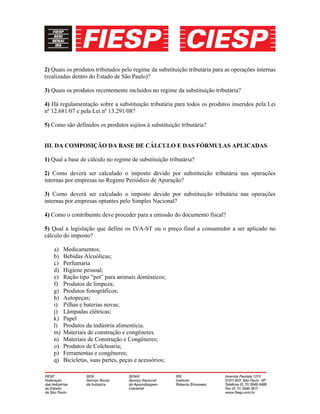 2) Quais os produtos tributados pelo regime da substituição tributária para as operações internas
(realizadas dentro do Estado de São Paulo)?
3) Quais os produtos recentemente incluídos no regime da substituição tributária?
4) Há regulamentação sobre a substituição tributária para todos os produtos inseridos pela Lei
nº 12.681/07 e pela Lei nº 13.291/08?
5) Como são definidos os produtos sujitos à substituição tributária?
III. DA COMPOSIÇÃO DA BASE DE CÁLCULO E DAS FÓRMULAS APLICADAS
1) Qual a base de cálculo no regime de substituição tributária?
2) Como deverá ser calculado o imposto devido por substituição tributária nas operações
internas por empresas no Regime Periódico de Apuração?
3) Como deverá ser calculado o imposto devido por substituição tributária nas operações
internas por empresas optantes pelo Simples Nacional?
4) Como o contribuinte deve proceder para a emissão do documento fiscal?
5) Qual a legislação que define os IVA-ST ou o preço final a consumidor a ser aplicado no
cálculo do imposto?
a) Medicamentos;
b) Bebidas Alcoólicas;
c) Perfumaria
d) Higiene pessoal;
e) Ração tipo “pet” para animais domésticos;
f) Produtos de limpeza;
g) Produtos fonográficos;
h) Autopeças;
i) Pilhas e baterias novas;
j) Lâmpadas elétricas;
k) Papel
l) Produtos da indústria alimentícia.
m) Materiais de construção e congêneres.
n) Materiais de Construção e Congêneres;
o) Produtos de Colchoaria;
p) Ferramentas e congêneres;
q) Bicicletas, suas partes, peças e acessórios;
 