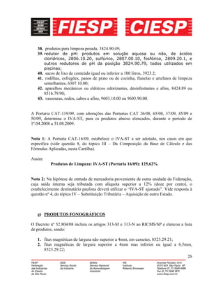 26
38. produtos para limpeza pesada, 3824.90.49;
39. redutor de pH: produtos em solução aquosa ou não, de ácidos
clorídricos, 2806.10.20, sulfúrico, 2807.00.10, fosfórico, 2809.20.1, e
outros redutores de pH da posição 3824.90.79, todos utilizados em
piscinas;
40. sacos de lixo de conteúdo igual ou inferior a 100 litros, 3923.2;
41. rodilhas, esfregões, panos de prato ou de cozinha, flanelas e artefatos de limpeza
semelhantes, 6307.10.00;
42. aparelhos mecânicos ou elétricos odorizantes, desinfestantes e afins, 8424.89 ou
8516.79.90;
43. vassouras, rodos, cabos e afins, 9603.10.00 ou 9603.90.00.
A Portaria CAT-119/09, com alterações das Portarias CAT 26/08, 65/08, 37/09, 45/09 e
50/09, determina o IVA-ST, para os produtos abaixo elencados, durante o período de
1º.04.2008 a 31.08.2009.
Nota 1: A Portaria CAT-16/09, estabelece o IVA-ST a ser adotado, nos casos em que
especifica (vide questão 8, do tópico III – Da Composição da Base de Cálculo e das
Fórmulas Aplicadas, nesta Cartilha).
Assim:
Produtos de Limpeza: IVA-ST (Portaria 16/09): 125,62%
Nota 2: Na hipótese de entrada de mercadoria proveniente de outra unidade da Federação,
cuja saída interna seja tributada com alíquota superior a 12% (doze por cento), o
estabelecimento destinatário paulista deverá utilizar o “IVA-ST ajustado”. Vide resposta à
questão nº 4, do tópico IV – Substituição Tributária – Aquisição de outro Estado.
g) PRODUTOS FONOGRÁFICOS
O Decreto nº 52.804/08 incluiu os artigos 313-M e 313-N ao RICMS/SP e elencou a lista
de produtos, sendo:
1. fitas magnéticas de largura não superior a 4mm, em cassetes, 8523.29.21;
2. fitas magnéticas de largura superior a 4mm mas inferior ou igual a 6,5mm,
8523.29.22;
 