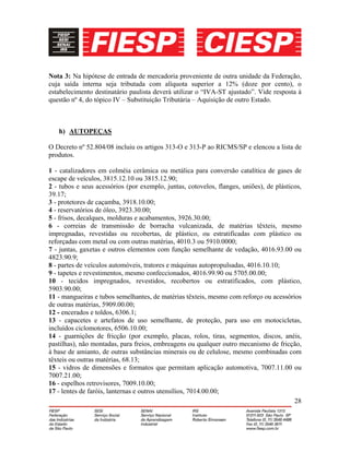 28
Nota 3: Na hipótese de entrada de mercadoria proveniente de outra unidade da Federação,
cuja saída interna seja tributada com alíquota superior a 12% (doze por cento), o
estabelecimento destinatário paulista deverá utilizar o “IVA-ST ajustado”. Vide resposta à
questão nº 4, do tópico IV – Substituição Tributária – Aquisição de outro Estado.
h) AUTOPEÇAS
O Decreto nº 52.804/08 incluiu os artigos 313-O e 313-P ao RICMS/SP e elencou a lista de
produtos.
1 - catalizadores em colméia cerâmica ou metálica para conversão catalítica de gases de
escape de veículos, 3815.12.10 ou 3815.12.90;
2 - tubos e seus acessórios (por exemplo, juntas, cotovelos, flanges, uniões), de plásticos,
39.17;
3 - protetores de caçamba, 3918.10.00;
4 - reservatórios de óleo, 3923.30.00;
5 - frisos, decalques, molduras e acabamentos, 3926.30.00;
6 - correias de transmissão de borracha vulcanizada, de matérias têxteis, mesmo
impregnadas, revestidas ou recobertas, de plástico, ou estratificadas com plástico ou
reforçadas com metal ou com outras matérias, 4010.3 ou 5910.0000;
7 - juntas, gaxetas e outros elementos com função semelhante de vedação, 4016.93.00 ou
4823.90.9;
8 - partes de veículos automóveis, tratores e máquinas autopropulsadas, 4016.10.10;
9 - tapetes e revestimentos, mesmo confeccionados, 4016.99.90 ou 5705.00.00;
10 - tecidos impregnados, revestidos, recobertos ou estratificados, com plástico,
5903.90.00;
11 - mangueiras e tubos semelhantes, de matérias têxteis, mesmo com reforço ou acessórios
de outras matérias, 5909.00.00;
12 - encerados e toldos, 6306.1;
13 - capacetes e artefatos de uso semelhante, de proteção, para uso em motocicletas,
incluídos ciclomotores, 6506.10.00;
14 - guarnições de fricção (por exemplo, placas, rolos, tiras, segmentos, discos, anéis,
pastilhas), não montadas, para freios, embreagens ou qualquer outro mecanismo de fricção,
à base de amianto, de outras substâncias minerais ou de celulose, mesmo combinadas com
têxteis ou outras matérias, 68.13;
15 - vidros de dimensões e formatos que permitam aplicação automotiva, 7007.11.00 ou
7007.21.00;
16 - espelhos retrovisores, 7009.10.00;
17 - lentes de faróis, lanternas e outros utensílios, 7014.00.00;
 