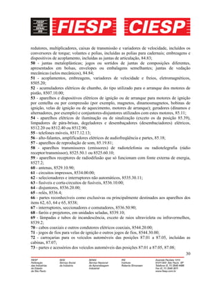 30
redutores, multiplicadores, caixas de transmissão e variadores de velocidade, incluídos os
conversores de torque; volantes e polias, incluídas as polias para cadernais; embreagens e
dispositivos de acoplamento, incluídas as juntas de articulação, 84.83;
50 - juntas metaloplásticas; jogos ou sortidos de juntas de composições diferentes,
apresentados em bolsas, envelopes ou embalagens semelhantes; juntas de vedação
mecânicas (selos mecânicos), 84.84;
51 - acoplamentos, embreagens, variadores de velocidade e freios, eletromagnéticos,
8505.20;
52 - acumuladores elétricos de chumbo, do tipo utilizado para o arranque dos motores de
pistão, 8507.10.00;
53 - aparelhos e dispositivos elétricos de ignição ou de arranque para motores de ignição
por centelha ou por compressão (por exemplo, magnetos, dínamosmagnetos, bobinas de
ignição, velas de ignição ou de aquecimento, motores de arranque); geradores (dínamos e
alternadores, por exemplo) e conjuntores-disjuntores utilizados com estes motores, 85.11;
54 - aparelhos elétricos de iluminação ou de sinalização (exceto os da posição 85.39),
limpadores de pára-brisas, degeladores e desembaçadores (desembaciadores) elétricos,
8512.20 ou 8512.40 ou 8512.90;
55 - telefones móveis, 8517.12.13;
56 - alto-falantes, amplificadores elétricos de audiofreqüência e partes, 85.18;
57 - aparelhos de reprodução de som, 85.19.81;
58 - aparelhos transmissores (emissores) de radiotelefonia ou radiotelegrafia (rádio
receptor/transmissor), 8525.50.1 ou 8525.60.10;
59 - aparelhos receptores de radiodifusão que só funcionam com fonte externa de energia,
8527.2;
60 - antenas, 8529.10.90;
61 - circuitos impressos, 8534.00.00;
62 - selecionadores e interruptores não automáticos, 8535.30.11;
63 - fusíveis e corta-circuitos de fusíveis, 8536.10.00;
64 - disjuntores, 8536.20.00;
65 - relés, 8536.4;
66 - partes reconhecíveis como exclusivas ou principalmente destinados aos aparelhos dos
itens 62, 63, 64 e 65, 8538;
67 - interruptores, seccionadores e comutadores, 8536.50.90;
68 - faróis e projetores, em unidades seladas, 8539.10;
69 - lâmpadas e tubos de incandescência, exceto de raios ultravioleta ou infravermelhos,
8539.2;
70 - cabos coaxiais e outros condutores elétricos coaxiais, 8544.20.00;
71 - jogos de fios para velas de ignição e outros jogos de fios, 8544.30.00;
72 - carroçarias para os veículos automóveis das posições 87.01 a 87.05, incluídas as
cabinas, 87.07;
73 - partes e acessórios dos veículos automóveis das posições 87.01 a 87.05, 87.08;
 