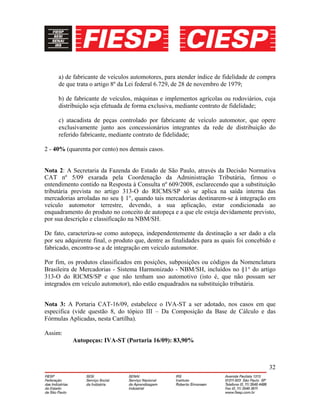 32
a) de fabricante de veículos automotores, para atender índice de fidelidade de compra
de que trata o artigo 8º da Lei federal 6.729, de 28 de novembro de 1979;
b) de fabricante de veículos, máquinas e implementos agrícolas ou rodoviários, cuja
distribuição seja efetuada de forma exclusiva, mediante contrato de fidelidade;
c) atacadista de peças controlado por fabricante de veículo automotor, que opere
exclusivamente junto aos concessionários integrantes da rede de distribuição do
referido fabricante, mediante contrato de fidelidade;
2 - 40% (quarenta por cento) nos demais casos.
Nota 2: A Secretaria da Fazenda do Estado de São Paulo, através da Decisão Normativa
CAT nº 5/09 exarada pela Coordenação da Administração Tributária, firmou o
entendimento contido na Resposta à Consulta nº 609/2008, esclarecendo que a substituição
tributária prevista no artigo 313-O do RICMS/SP só se aplica na saída interna das
mercadorias arroladas no seu § 1°, quando tais mercadorias destinarem-se à integração em
veículo automotor terrestre, devendo, a sua aplicação, estar condicionada ao
enquadramento do produto no conceito de autopeça e a que ele esteja devidamente previsto,
por sua descrição e classificação na NBM/SH.
De fato, caracteriza-se como autopeça, independentemente da destinação a ser dado a ela
por seu adquirente final, o produto que, dentre as finalidades para as quais foi concebido e
fabricado, encontra-se a de integração em veículo automotor.
Por fim, os produtos classificados em posições, subposições ou códigos da Nomenclatura
Brasileira de Mercadorias - Sistema Harmonizado - NBM/SH, incluídos no §1° do artigo
313-O do RICMS/SP e que não tenham uso automotivo (isto é, que não possam ser
integrados em veículo automotor), não estão enquadrados na substituição tributária.
Nota 3: A Portaria CAT-16/09, estabelece o IVA-ST a ser adotado, nos casos em que
especifica (vide questão 8, do tópico III – Da Composição da Base de Cálculo e das
Fórmulas Aplicadas, nesta Cartilha).
Assim:
Autopeças: IVA-ST (Portaria 16/09): 83,90%
 
