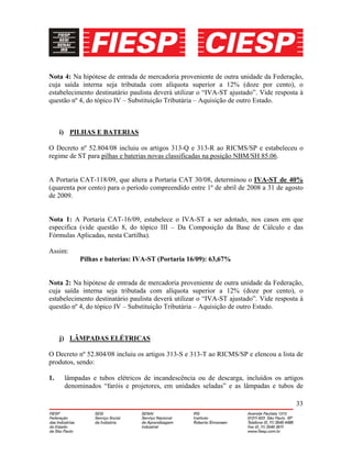 33
Nota 4: Na hipótese de entrada de mercadoria proveniente de outra unidade da Federação,
cuja saída interna seja tributada com alíquota superior a 12% (doze por cento), o
estabelecimento destinatário paulista deverá utilizar o “IVA-ST ajustado”. Vide resposta à
questão nº 4, do tópico IV – Substituição Tributária – Aquisição de outro Estado.
i) PILHAS E BATERIAS
O Decreto nº 52.804/08 incluiu os artigos 313-Q e 313-R ao RICMS/SP e estabeleceu o
regime de ST para pilhas e baterias novas classificadas na posição NBM/SH 85.06.
A Portaria CAT-118/09, que altera a Portaria CAT 30/08, determinou o IVA-ST de 40%
(quarenta por cento) para o período compreendido entre 1º de abril de 2008 a 31 de agosto
de 2009.
Nota 1: A Portaria CAT-16/09, estabelece o IVA-ST a ser adotado, nos casos em que
especifica (vide questão 8, do tópico III – Da Composição da Base de Cálculo e das
Fórmulas Aplicadas, nesta Cartilha).
Assim:
Pilhas e baterias: IVA-ST (Portaria 16/09): 63,67%
Nota 2: Na hipótese de entrada de mercadoria proveniente de outra unidade da Federação,
cuja saída interna seja tributada com alíquota superior a 12% (doze por cento), o
estabelecimento destinatário paulista deverá utilizar o “IVA-ST ajustado”. Vide resposta à
questão nº 4, do tópico IV – Substituição Tributária – Aquisição de outro Estado.
j) LÂMPADAS ELÉTRICAS
O Decreto nº 52.804/08 incluiu os artigos 313-S e 313-T ao RICMS/SP e elencou a lista de
produtos, sendo:
1. lâmpadas e tubos elétricos de incandescência ou de descarga, incluídos os artigos
denominados “faróis e projetores, em unidades seladas” e as lâmpadas e tubos de
 