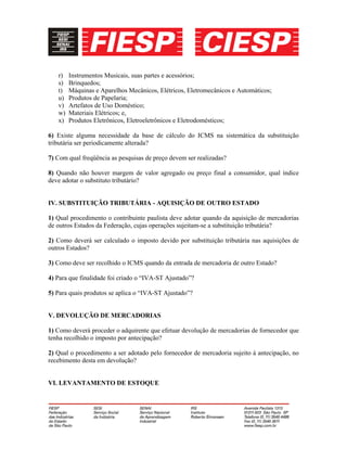 r) Instrumentos Musicais, suas partes e acessórios;
s) Brinquedos;
t) Máquinas e Aparelhos Mecânicos, Elétricos, Eletromecânicos e Automáticos;
u) Produtos de Papelaria;
v) Artefatos de Uso Doméstico;
w) Materiais Elétricos; e,
x) Produtos Eletrônicos, Eletroeletrônicos e Eletrodomésticos;
6) Existe alguma necessidade da base de cálculo do ICMS na sistemática da substituição
tributária ser periodicamente alterada?
7) Com qual freqüência as pesquisas de preço devem ser realizadas?
8) Quando não houver margem de valor agregado ou preço final a consumidor, qual índice
deve adotar o substituto tributário?
IV. SUBSTITUIÇÃO TRIBUTÁRIA - AQUISIÇÃO DE OUTRO ESTADO
1) Qual procedimento o contribuinte paulista deve adotar quando da aquisição de mercadorias
de outros Estados da Federação, cujas operações sujeitam-se a substituição tributária?
2) Como deverá ser calculado o imposto devido por substituição tributária nas aquisições de
outros Estados?
3) Como deve ser recolhido o ICMS quando da entrada de mercadoria de outro Estado?
4) Para que finalidade foi criado o “IVA-ST Ajustado”?
5) Para quais produtos se aplica o “IVA-ST Ajustado”?
V. DEVOLUÇÃO DE MERCADORIAS
1) Como deverá proceder o adquirente que efetuar devolução de mercadorias de fornecedor que
tenha recolhido o imposto por antecipação?
2) Qual o procedimento a ser adotado pelo fornecedor de mercadoria sujeito à antecipação, no
recebimento desta em devolução?
VI. LEVANTAMENTO DE ESTOQUE
 
