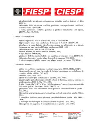 36
g) achocolatados em pó, em embalagens de conteúdo igual ou inferior a 1 kilo,
1806.90;
h) bombons, balas, caramelos, confeitos, pastilhas e outros produtos de confeitaria,
contendo cacau, 1806.90.00;
i) balas, caramelos, confeitos, pastilhas e produtos semelhantes sem açúcar,
2106.90.60 e 2106.90.90;
2 - sucos e bebidas prontas:
a) bebidas prontas a base de mate ou chá, 2101.20 e 2202.90.00;
b) preparações em pó para a elaboração de bebidas, 2106.90.10 e 1701.91.00;
c) refrescos e outras bebidas não alcoólicas, exceto os refrigerantes e as demais
bebidas de que trata o artigo 293 deste regulamento, 2202.10.00;
d) bebidas prontas à base de café, 2202.90.00;
e) sucos de frutas, ou mistura de sucos de frutas, 2009;
f) água de coco, 2009.80.00;
g) néctares de frutas e outras bebidas não alcoólicas prontas para beber, 2202.90.00;
h) bebidas alimentares prontas a base de soja, leite ou cacau, 2202.90.00;
i) refrescos e outras bebidas prontas para beber a base de chá e mate, 2202.10.00;
3 - laticínios e matinais:
a) leite em pó, blocos ou grânulos, exceto creme de leite, 0402.1, 0402.2, 0402.9;
b) preparações em pó para elaboração de bebidas instantâneas, em embalagens de
conteúdo inferior a 1 kilo, 1702.90.00;
c) farinha láctea, 1901.10.20;
d) leite modificado para alimentação de lactentes, 1901.10.10;
e) preparações para alimentação infantil a base de farinhas, grumos, sêmolas ou
amidos e outros, 1901.10.90 e 1901.10.30;
f) leite “longa vida” (UHT - “Ultra High Temperature”), em recipiente de conteúdo
inferior ou igual a 2 litros, 0401.10.10 e 0401.20.10 ;
g) creme de leite e leite condensado, em recipiente de conteúdo inferior ou igual a 1
kilo, 04.02;
h) iogurte e leite fermentado, em recipiente de conteúdo inferior ou igual a 2 litros,
04.03;
i) requeijão e similares, em recipiente de conteúdo inferior ou igual a 1 kilo, 04.04 e
04.06;
j) manteiga, em embalagem de conteúdo inferior ou igual a 1 kilo, 04.05;
k) margarina, em recipiente de conteúdo inferior ou igual a 1 kilo, 15.17;
 