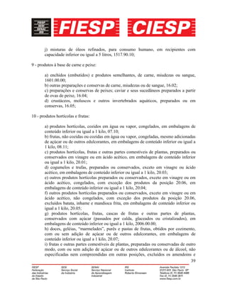39
j) misturas de óleos refinados, para consumo humano, em recipientes com
capacidade inferior ou igual a 5 litros, 1517.90.10;
9 - produtos à base de carne e peixe:
a) enchidos (embutidos) e produtos semelhantes, de carne, miudezas ou sangue,
1601.00.00;
b) outras preparações e conservas de carne, miudezas ou de sangue, 16.02;
c) preparações e conservas de peixes; caviar e seus sucedâneos preparados a partir
de ovas de peixe, 16.04;
d) crustáceos, moluscos e outros invertebrados aquáticos, preparados ou em
conservas, 16.05;
10 - produtos hortícolas e frutas:
a) produtos hortícolas, cozidos em água ou vapor, congelados, em embalagens de
conteúdo inferior ou igual a 1 kilo, 07.10;
b) frutas, não cozidas ou cozidas em água ou vapor, congeladas, mesmo adicionadas
de açúcar ou de outros edulcorantes, em embalagens de conteúdo inferior ou igual a
1 kilo, 08.11;
c) produtos hortícolas, frutas e outras partes comestíveis de plantas, preparados ou
conservados em vinagre ou em ácido acético, em embalagens de conteúdo inferior
ou igual a 1 kilo, 20.01;
d) cogumelos e trufas, preparados ou conservados, exceto em vinagre ou ácido
acético, em embalagens de conteúdo inferior ou igual a 1 kilo, 20.03;
e) outros produtos hortícolas preparados ou conservados, exceto em vinagre ou em
ácido acético, congelados, com exceção dos produtos da posição 20.06, em
embalagens de conteúdo inferior ou igual a 1 kilo, 20.04;
f) outros produtos hortícolas preparados ou conservados, exceto em vinagre ou em
ácido acético, não congelados, com exceção dos produtos da posição 20.06,
excluídos batata, inhame e mandioca frita, em embalagens de conteúdo inferior ou
igual a 1 kilo, 20.05;
g) produtos hortícolas, frutas, cascas de frutas e outras partes de plantas,
conservados com açúcar (passados por calda, glaceados ou cristalizados), em
embalagens de conteúdo inferior ou igual a 1 kilo, 2006.00.00;
h) doces, geléias, “marmelades”, purês e pastas de frutas, obtidos por cozimento,
com ou sem adição de açúcar ou de outros edulcorantes, em embalagens de
conteúdo inferior ou igual a 1 kilo, 20.07;
i) frutas e outras partes comestíveis de plantas, preparadas ou conservadas de outro
modo, com ou sem adição de açúcar ou de outros edulcorantes ou de álcool, não
especificadas nem compreendidas em outras posições, excluídos os amendoins e
 