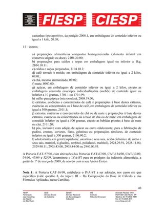 40
castanhas tipo aperitivo, da posição 2008.1, em embalagens de conteúdo inferior ou
igual a 1 kilo, 20.08;
11 – outros;
a) preparações alimentícias compostas homogeneizadas (alimento infantil em
conserva salgado ou doce), 2104.20.00;
b) preparações para caldos e sopas em embalagens igual ou inferior a 1kg,
2104.10.11.
c) caldos e sopas preparados, 2104.10.2;
d) café torrado e moído, em embalagens de conteúdo inferior ou igual a 2 kilos,
09.01;
e) chá, mesmo aromatizado, 09.02;
f) mate, 0903.00;
g) açúcar, em embalagens de conteúdo inferior ou igual a 2 kilos, exceto as
embalagens contendo envelopes individualizados (sachês) de conteúdo igual ou
inferior a 10 gramas, 1701.1 ou 1701.99;
h) milho para pipoca (microondas), 2008.19.00;
i) extratos, essências e concentrados de café e preparações à base destes extratos,
essências ou concentrados ou à base de café, em embalagens de conteúdo inferior ou
igual a 500 gramas, 2101.1;
j) extratos, essências e concentrados de chá ou de mate e preparações à base destes
extratos, essências ou concentrados ou à base de chá ou de mate, em embalagens de
conteúdo inferior ou igual a 500 gramas, exceto as bebidas prontas à base de mate
ou chá, 2101.20;
k) pós, inclusive com adição de açúcar ou outro edulcorante, para a fabricação de
pudins, cremes, sorvetes, flans, gelatinas ou preparações similares, de conteúdo
inferior ou igual a 500 gramas, 2106.90.2;
l) edulcorantes em geral (aspartame, sacarina e seus sais, acido ciclamico de sódio e
seus sais, manitol, d-glucitol, sorbitol, polialcool, maltitol), 2924.29.91, 2925.11.00,
2929.90.11, 2905.43.00, 2905.44.00 ou 2940.00.93.
A Portaria CAT-57/08, com alterações das Portarias CAT-67/08, CAT-134/08, CAT-30/09,
39/09, 47/09 e 52/09, determinou o IVA-ST para os produtos da indústria alimentícia, a
partir de 1º de março de 2009, de acordo com o seu Anexo Único.
Nota 1: A Portaria CAT-16/09, estabelece o IVA-ST a ser adotado, nos casos em que
especifica (vide questão 8, do tópico III – Da Composição da Base de Cálculo e das
Fórmulas Aplicadas, nesta Cartilha).
 