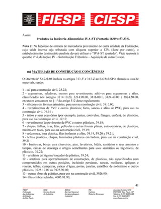 41
Assim:
Produtos da Indústria Alimentícia: IVA-ST (Portaria 16/09): 57,33%
Nota 2: Na hipótese de entrada de mercadoria proveniente de outra unidade da Federação,
cuja saída interna seja tributada com alíquota superior a 12% (doze por cento), o
estabelecimento destinatário paulista deverá utilizar o “IVA-ST ajustado”. Vide resposta à
questão nº 4, do tópico IV – Substituição Tributária – Aquisição de outro Estado.
m) MATERIAIS DE CONSTRUÇÃO E CONGÊNERES
O Decreto nº 52.921/08 incluiu os artigos 313-Y e 313-Z ao RICMS/SP e elencou a lista de
materiais, sendo:
1 - cal para construção civil, 25.22;
2 - argamassas, seladoras, massas para revestimento, aditivos para argamassas e afins,
classificados nos códigos 3214.10.20, 3214.90.00, 3816.00.1, 3824.40.00 e 3824.50.00,
exceto os constantes no § 1º do artigo 312 deste regulamento;
3 - silicones em formas primárias, para uso na construção civil, 3910.00;
4 - revestimentos de PVC e outros plásticos; forro, sancas e afins de PVC, para uso na
construção civil, 39.16 ;
5 - tubos e seus acessórios (por exemplo, juntas, cotovelos, flanges, uniões), de plásticos,
para uso na construção civil, 39.17;
6 - revestimento de pavimento de PVC e outros plásticos, 39.18;
7 - chapas, folhas, tiras, fitas, películas e outras formas planas, auto-adesivas, de plásticos,
mesmo em rolos, para uso na construção civil, 39.19;
8 - veda rosca, lona plástica, fitas isolantes e afins, 39.19, 39.20 e 39.21;
9 - telhas plásticas, chapas, laminados plásticos em bobina, para uso na construção civil,
39.21;
10 - banheiras, boxes para chuveiros, pias, lavatórios, bidês, sanitários e seus assentos e
tampas, caixas de descarga e artigos semelhantes para usos sanitários ou higiênicos, de
plásticos, 39.22;
11 - artefatos de higiene/toucador de plástico, 39.24;
12 - artefatos para apetrechamento de construções, de plásticos, não especificados nem
compreendidos em outras posições, incluindo persianas, sancas, molduras, apliques e
rosetas, telhas, cumeeiras, caixas d’água, portas, janelas, caixilhos de polietileno e outros
plásticos, 3925.10.00 ou 3925.90.00;
13 - outras obras de plástico, para uso na construção civil, 3926.90;
14 - fitas emborrachadas, 4005.91.90;
 