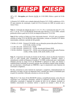 46
107 a 122 - Revogados pelo Decreto 54.338, de 15-05-2009; Efeitos a partir de 01-06-
2009.
A Portaria CAT-109/08, com a redação dada pela Portaria CAT-139/08, estabeleceu o IVA-
ST para materiais de construção, a partir de 28 de fevereiro de 2009, de acordo com o
Anexo Único.
Nota 1: A alteração da redação dos itens 2, 8, 9, 12 e 38 e o acréscimo dos itens 47 a 122,
do § 1º do art. 313-Y do RICMS/SP promovidas pelo Decreto nº 53.511/2008, somente
produzirão efeitos a partir de 01.03.09, na redação do Decreto nº 53.813/08.
Nota 2: Para verificar os Índices de Valor Adicionado Setorial – IVA-ST, para os produtos
referidos no artigo 313-Z do RICMS supra relacionados, consulte as Portarias CAT abaixo
mencionadas, conforme o período do fato gerador:
1º.09.08 a 31.10.08 - Portaria CAT-60/08, com as alterações promovidas pelas Portarias
CAT-91/08, 114/08 e 117/08;
1º.11.08 a 30.11.08 - Portaria CAT- 140/08
1º.12.08 a 28.02.09 - Portaria CAT – 147/08, alterada pela Portaria 20/09
1º.03.09 a 30.09.09 - Portaria CAT – 109/08, com as alterações promovidas pelas Portarias
118/08, 139/08, 146/08, 19/09, 46/09, 48/09 e 51/09
Nota 3: A Secretaria da Fazenda do Estado de São Paulo, através da Decisão Normativa
CAT nº 6/09 exarada pela Coordenação da Administração Tributária, firmou o
entendimento contido na Resposta à Consulta nº 513/2008, esclarecendo que a substituição
tributária prevista no artigo 313-Y do RICMS/SP é aplicável na saída, com destino a
estabelecimento localizado em território paulista, das mercadorias naquele artigo arroladas,
por sua descrição e classificação na NBM/SH, e que se caracterizem como materiais de
construção e congêneres.
De fato, caracteriza-se como material de construção e congêneres, independentemente da
aplicação a ser dado a ele por seu adquirente final, o produto que, dentre as finalidades para
as quais foi concebido e fabricado, encontra-se a de uso em obras.
Nota 4: O § 1º do Anexo XI do RICMS/SP, destaca, exemplificativamente, como obras de
construção civil: construção, demolição, reforma ou reparação de prédios ou de outras
edificações; construção e reparação de estradas de ferro ou de rodagem, incluindo os
trabalhos concernentes às estruturas inferior e superior de estradas e obras de arte;
 