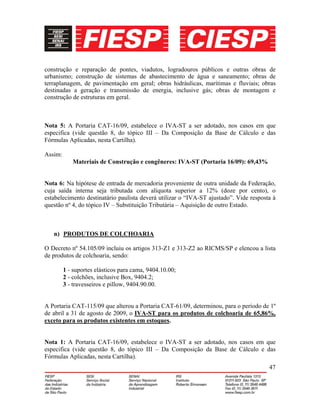 47
construção e reparação de pontes, viadutos, logradouros públicos e outras obras de
urbanismo; construção de sistemas de abastecimento de água e saneamento; obras de
terraplanagem, de pavimentação em geral; obras hidráulicas, marítimas e fluviais; obras
destinadas a geração e transmissão de energia, inclusive gás; obras de montagem e
construção de estruturas em geral.
Nota 5: A Portaria CAT-16/09, estabelece o IVA-ST a ser adotado, nos casos em que
especifica (vide questão 8, do tópico III – Da Composição da Base de Cálculo e das
Fórmulas Aplicadas, nesta Cartilha).
Assim:
Materiais de Construção e congêneres: IVA-ST (Portaria 16/09): 69,43%
Nota 6: Na hipótese de entrada de mercadoria proveniente de outra unidade da Federação,
cuja saída interna seja tributada com alíquota superior a 12% (doze por cento), o
estabelecimento destinatário paulista deverá utilizar o “IVA-ST ajustado”. Vide resposta à
questão nº 4, do tópico IV – Substituição Tributária – Aquisição de outro Estado.
n) PRODUTOS DE COLCHOARIA
O Decreto nº 54.105/09 incluiu os artigos 313-Z1 e 313-Z2 ao RICMS/SP e elencou a lista
de produtos de colchoaria, sendo:
1 - suportes elásticos para cama, 9404.10.00;
2 - colchões, inclusive Box, 9404.2;
3 - travesseiros e pillow, 9404.90.00.
A Portaria CAT-115/09 que alterou a Portaria CAT-61/09, determinou, para o período de 1º
de abril a 31 de agosto de 2009, o IVA-ST para os produtos de colchoaria de 65,86%,
exceto para os produtos existentes em estoques.
Nota 1: A Portaria CAT-16/09, estabelece o IVA-ST a ser adotado, nos casos em que
especifica (vide questão 8, do tópico III – Da Composição da Base de Cálculo e das
Fórmulas Aplicadas, nesta Cartilha).
 
