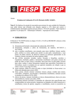 48
Assim:
Produtos de Colchoaria: IVA-ST (Portaria 16/09): 143,06%
Nota 2: Na hipótese de entrada de mercadoria proveniente de outra unidade da Federação,
cuja saída interna seja tributada com alíquota superior a 12% (doze por cento), o
estabelecimento destinatário paulista deverá utilizar o “IVA-ST ajustado”. Vide resposta à
questão nº 4, do tópico IV – Substituição Tributária – Aquisição de outro Estado.
o) FERRAMENTAS
O Decreto nº 54.105/09 incluiu os artigos 313-Z3 e 313-Z4 ao RICMS/SP e elencou a lista
de ferramentas, sendo:
1. ferramentas de borracha vulcanizada não endurecida, 4016.99.90;
2. ferramentas, armações e cabos de ferramentas, de madeira, 4417.00.10 e
4417.00.90;
3. mós e artefatos semelhantes, sem armação, para moer, desfibrar, triturar, amolar,
polir, retificar ou cortar; pedras para amolar ou para polir, manualmente, e suas
partes, de pedras naturais, de abrasivos naturais ou artificiais aglomerados ou de
cerâmica, mesmo com partes de outras matérias, 6804;
4. pás, alviões, picaretas, enxadas, sachos, forcados e forquilhas, ancinhos e
raspadeiras; machados, podões e ferramentas semelhantes com gume; tesouras de
podar de todos os tipos; foices e foicinhas, facas para feno ou para palha, tesouras
para sebes, cunhas e outras ferramentas manuais para agricultura, horticultura ou
silvicultura, exceto os produtos de uso agrícola constantes em relação a que se
refere o inciso V do artigo 54, 8201;
5. serras manuais; folhas de serras de todos os tipos (incluídas as fresas-serras e as
folhas não dentadas para serrar), 8202;
6. limas, grosas, alicates (mesmo cortantes), tenazes, pinças, cisalhas para metais,
corta-tubos, cortapinos, saca-bocados e ferramentas semelhantes, manuais (exceto
os produtos do subitem 24.25), 8203;
7. chaves de porcas, manuais (incluídas as chaves dinamométricas); chaves de caixa
intercambiáveis, mesmo com cabos, 8204;
8. ferramentas manuais (incluídos os diamantes de vidraceiro) não especificadas nem
compreendidas em outras posições, lamparinas ou lâmpadas de soldar (maçaricos) e
semelhantes; tornos de apertar, sargentos e semelhantes, exceto os acessórios ou
 