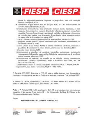 49
partes de máquinas-ferramentas; bigornas; forjas-portáteis; mós com armação,
manuais ou de pedal, 8205;
9. ferramentas de pelo menos duas das posições 82.02 a 82.05, acondicionadas em
sortidos para venda a retalho, 8206;
10. ferramentas intercambiáveis para ferramentas manuais, mesmo mecânicas, ou para
máquinas-ferramentas (por exemplo: de embutir, estampar, puncionar, roscar, furar,
mandrilar, brochar, fresar, tornear, aparafusar), incluídas as fieiras de estiragem ou
de extrusão, para metais, e as ferramentas de perfuração ou de sondagem, exceto
forma ou gabarito de produtos em epoxy, 8207;
11. facas e lâminas cortantes, para máquinas ou para aparelhos mecânicos, 8208;
12. plaquetas, varetas, pontas e objetos semelhantes para ferramentas, não montados, de
ceramais (“cermets”), 8209;
13. facas (exceto as da posição 82.08) de lâmina cortante ou serrilhada, incluídas as
podadeiras de lâmina móvel, e suas lâminas, exceto as de uso doméstico, 8211;
14. tesouras e suas lâminas, 8213;
15. instrumentos e aparelhos de geodésia, topografia, agrimensura, nivelamento,
fotogrametria, hidrografia, oceanografia, hidrologia, meteorologia ou de geofísica,
exceto bússulas; telêmetros, 9015;
16. instrumentos de desenho, de traçado ou de cálculo; metros, micrômetros,
paquímetros, calibres e semelhantes; partes e acessórios, 9017.20.00, 9017.30,
9017.80 e 9017.90.90;
17. termômetros, exceto os clínicos, suas partes e acessórios, 9025.11.90 e 9025.90.90;
18. pirômetros, suas partes e acessórios, 9025.19 e 9025.90.90.
A Portaria CAT-99/09 determina o IVA-ST para as saídas internas com ferramentas e
congêneres, nos termos de seu Anexo Único, a ser aplicado a partir de 1º de junho de 2009.
A Portaria CAT-62/09, determinou, o IVA-ST de 37%, para o período de 1º de abril a 30 de
junho de 2009, tendo sido revogado, pela Portaria CAT-99/09.
Nota 1: A Portaria CAT-16/09, estabelece o IVA-ST a ser adotado, nos casos em que
especifica (vide questão 8, do tópico III – Da Composição da Base de Cálculo e das
Fórmulas Aplicadas, nesta Cartilha).
Assim:
Ferramentas: IVA-ST (Portaria 16/09): 84,39%
 