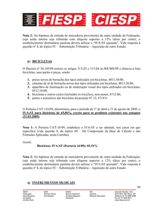 50
Nota 2: Na hipótese de entrada de mercadoria proveniente de outra unidade da Federação,
cuja saída interna seja tributada com alíquota superior a 12% (doze por cento), o
estabelecimento destinatário paulista deverá utilizar o “IVA-ST ajustado”. Vide resposta à
questão nº 4, do tópico IV – Substituição Tributária – Aquisição de outro Estado.
p) BICICLETAS
O Decreto nº 54.105/09 incluiu os artigos 313-Z5 e 313-Z6 ao RICMS/SP e elencou a lista
bicicletas, suas partes e peças, sendo:
1. pneus novos de borracha dos tipos utilizados em bicicletas, 4011.50.00;
2. câmaras de ar de borracha novas dos tipos utilizados em bicicletas, 4013.20.00;
3. aparelhos de iluminação ou de sinalização visual dos tipos utilizados em bicicletas,
8512.10.00;
4. bicicletas e outros ciclos (incluídos os triciclos), sem motor, 8712.00;
5. partes e acessórios das bicicletas da posição 87.12, 8714.9.
A Portaria CAT-116/09, determinou, para o período de 1º de abril a 31 de agosto de 2009, o
IVA-ST para bicicletas de 65,86%, exceto para os produtos existentes nos estoques
(31.03.2009).
Nota 1: A Portaria CAT-16/09, estabelece o IVA-ST a ser adotado, nos casos em que
especifica (vide questão 8, do tópico III – Da Composição da Base de Cálculo e das
Fórmulas Aplicadas, nesta Cartilha).
Assim:
Bicicletas: IVA-ST (Portaria 16/09): 81,51%
Nota 2: Na hipótese de entrada de mercadoria proveniente de outra unidade da Federação,
cuja saída interna seja tributada com alíquota superior a 12% (doze por cento), o
estabelecimento destinatário paulista deverá utilizar o “IVA-ST ajustado”. Vide resposta à
questão nº 4, do tópico IV – Substituição Tributária – Aquisição de outro Estado.
q) INSTRUMENTOS MUSICAIS
 