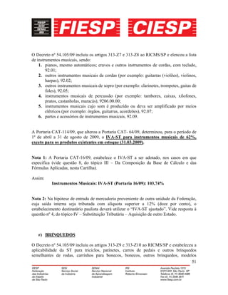 51
O Decreto nº 54.105/09 incluiu os artigos 313-Z7 e 313-Z8 ao RICMS/SP e elencou a lista
de instrumentos musicais, sendo:
1. pianos, mesmo automáticos; cravos e outros instrumentos de cordas, com teclado,
92.01;
2. outros instrumentos musicais de cordas (por exemplo: guitarras (violões), violinos,
harpas), 92.02;
3. outros instrumentos musicais de sopro (por exemplo: clarinetes, trompetes, gaitas de
foles), 92.05;
4. instrumentos musicais de percussão (por exemplo: tambores, caixas, xilofones,
pratos, castanholas, maracás), 9206.00.00;
5. instrumentos musicais cujo som é produzido ou deva ser amplificado por meios
elétricos (por exemplo: órgãos, guitarras, acordeões), 92.07;
6. partes e acessórios de instrumentos musicais, 92.09.
A Portaria CAT-114/09, que alterou a Portaria CAT- 64/09, determinou, para o período de
1º de abril a 31 de agosto de 2009, o IVA-ST para instrumentos musicais de 62%,
exceto para os produtos existentes em estoque (31.03.2009).
Nota 1: A Portaria CAT-16/09, estabelece o IVA-ST a ser adotado, nos casos em que
especifica (vide questão 8, do tópico III – Da Composição da Base de Cálculo e das
Fórmulas Aplicadas, nesta Cartilha).
Assim:
Instrumentos Musicais: IVA-ST (Portaria 16/09): 103,74%
Nota 2: Na hipótese de entrada de mercadoria proveniente de outra unidade da Federação,
cuja saída interna seja tributada com alíquota superior a 12% (doze por cento), o
estabelecimento destinatário paulista deverá utilizar o “IVA-ST ajustado”. Vide resposta à
questão nº 4, do tópico IV – Substituição Tributária – Aquisição de outro Estado.
r) BRINQUEDOS
O Decreto nº 54.105/09 incluiu os artigos 313-Z9 e 313-Z10 ao RICMS/SP e estabeleceu a
aplicabilidade da ST para triciclos, patinetes, carros de pedais e outros brinquedos
semelhantes de rodas, carrinhos para bonecos, bonecos, outros brinquedos, modelos
 