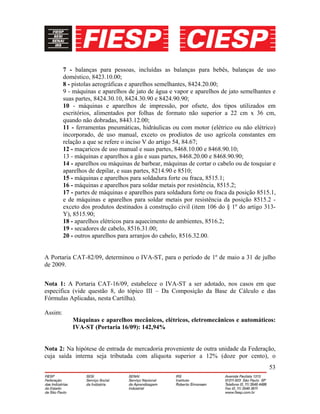 53
7 - balanças para pessoas, incluídas as balanças para bebês, balanças de uso
doméstico, 8423.10.00;
8 - pistolas aerográficas e aparelhos semelhantes, 8424.20.00;
9 - máquinas e aparelhos de jato de água e vapor e aparelhos de jato semelhantes e
suas partes, 8424.30.10, 8424.30.90 e 8424.90.90;
10 - máquinas e aparelhos de impressão, por ofsete, dos tipos utilizados em
escritórios, alimentados por folhas de formato não superior a 22 cm x 36 cm,
quando não dobradas, 8443.12.00;
11 - ferramentas pneumáticas, hidráulicas ou com motor (elétrico ou não elétrico)
incorporado, de uso manual, exceto os prodiutos de uso agrícola constantes em
relação a que se refere o inciso V do artigo 54, 84.67;
12 - maçaricos de uso manual e suas partes, 8468.10.00 e 8468.90.10;
13 - máquinas e aparelhos a gás e suas partes, 8468.20.00 e 8468.90.90;
14 - aparelhos ou máquinas de barbear, máquinas de cortar o cabelo ou de tosquiar e
aparelhos de depilar, e suas partes, 8214.90 e 8510;
15 - máquinas e aparelhos para soldadura forte ou fraca, 8515.1;
16 - máquinas e aparelhos para soldar metais por resistência, 8515.2;
17 - partes de máquinas e aparelhos para soldadura forte ou fraca da posição 8515.1,
e de máquinas e aparelhos para soldar metais por resistência da posição 8515.2 -
exceto dos produtos destinados à construção civil (item 106 do § 1º do artigo 313-
Y), 8515.90;
18 - aparelhos elétricos para aquecimento de ambientes, 8516.2;
19 - secadores de cabelo, 8516.31.00;
20 - outros aparelhos para arranjos do cabelo, 8516.32.00.
A Portaria CAT-82/09, determinou o IVA-ST, para o período de 1º de maio a 31 de julho
de 2009.
Nota 1: A Portaria CAT-16/09, estabelece o IVA-ST a ser adotado, nos casos em que
especifica (vide questão 8, do tópico III – Da Composição da Base de Cálculo e das
Fórmulas Aplicadas, nesta Cartilha).
Assim:
Máquinas e aparelhos mecânicos, elétricos, eletromecânicos e automáticos:
IVA-ST (Portaria 16/09): 142,94%
Nota 2: Na hipótese de entrada de mercadoria proveniente de outra unidade da Federação,
cuja saída interna seja tributada com alíquota superior a 12% (doze por cento), o
 