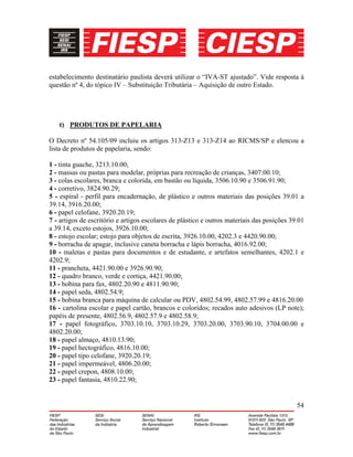 54
estabelecimento destinatário paulista deverá utilizar o “IVA-ST ajustado”. Vide resposta à
questão nº 4, do tópico IV – Substituição Tributária – Aquisição de outro Estado.
t) PRODUTOS DE PAPELARIA
O Decreto nº 54.105/09 incluiu os artigos 313-Z13 e 313-Z14 ao RICMS/SP e elencou a
lista de produtos de papelaria, sendo:
1 - tinta guache, 3213.10.00;
2 - massas ou pastas para modelar, próprias para recreação de crianças, 3407.00.10;
3 - colas escolares, branca e colorida, em bastão ou líquida, 3506.10.90 e 3506.91.90;
4 - corretivo, 3824.90.29;
5 - espiral - perfil para encadernação, de plástico e outros materiais das posições 39.01 a
39.14, 3916.20.00;
6 - papel celofane, 3920.20.19;
7 - artigos de escritório e artigos escolares de plástico e outros materiais das posições 39.01
a 39.14, exceto estojos, 3926.10.00;
8 - estojo escolar; estojo para objetos de escrita, 3926.10.00, 4202.3 e 4420.90.00;
9 - borracha de apagar, inclusive caneta borracha e lápis borracha, 4016.92.00;
10 - maletas e pastas para documentos e de estudante, e artefatos semelhantes, 4202.1 e
4202.9;
11 - prancheta, 4421.90.00 e 3926.90.90;
12 - quadro branco, verde e cortiça, 4421.90.00;
13 - bobina para fax, 4802.20.90 e 4811.90.90;
14 - papel seda, 4802.54.9;
15 - bobina branca para máquina de calcular ou PDV, 4802.54.99, 4802.57.99 e 4816.20.00
16 - cartolina escolar e papel cartão, brancos e coloridos; recados auto adesivos (LP note);
papéis de presente, 4802.56.9, 4802.57.9 e 4802.58.9;
17 - papel fotográfico, 3703.10.10, 3703.10.29, 3703.20.00, 3703.90.10, 3704.00.00 e
4802.20.00;
18 - papel almaço, 4810.13.90;
19 - papel hectográfico, 4816.10.00;
20 - papel tipo celofane, 3920.20.19;
21 - papel impermeável, 4806.20.00;
22 - papel crepon, 4808.10.00;
23 - papel fantasia, 4810.22.90;
 