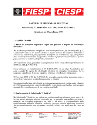 1
CARTILHA DE PERGUNTAS E RESPOSTAS
SUBSTITUIÇÃO TRIBUTÁRIA NO ESTADO DE SÃO PAULO
(Atualizada até 03 de julho de 2009)
I. NOÇÕES GERAIS
1) Quais os principais dispositivos legais que prevêem o regime de substituição
tributária?
R.: A substituição tributária está prevista na Constituição Federal, em seu artigo 150, § 7º,
a qual dispõe que: “a lei poderá atribuir a sujeito passivo da obrigação tributária a
condição de responsável pelo pagamento de imposto ou contribuição, cujo fato gerador
deva ocorrer posteriormente, assegurada a imediata e preferencial restituição da quantia
paga, caso não se realize o fato gerador presumido”.
A CF determina, ainda, que cabe à lei complementar dispor sobre substituição tributária do
ICMS (art. 155, § 2º, XII, “b”).
Nesse sentido, a Lei Complementar nº 87, de 13.09.1996, em seu artigo 9º, estabelece que
para a adoção do regime de substituição tributária em operações interestaduais faz-se
necessária a celebração de acordo específico celebrado pelos Estados interessados.
O Convênio ICMS nº 81, de 10.09.1993, foi aprovado para disciplinar as normas gerais a
serem observadas nesses acordos firmados entre os Estados.
Importante ressaltar que, não obstante as polêmicas geradas por este regime para a cobrança
do ICMS antecipadamente, esta sistemática já foi objeto de diversas batalhas judiciais, cujo
resultado foi o reconhecimento de sua constitucionalidade.
2) Qual o conceito de Substituição Tributária?
R.: Substituição Tributária é um regime que consiste em obrigar alguém a pagar, através de
lei, não apenas o imposto atinente à operação por ele praticada, mas também, o relativo à
operação ou operações posteriores, ou seja, a lei altera a responsabilidade pelo
cumprimento da obrigação tributária, conferindo à terceiro, que não aquele que praticou o
fato gerador diretamente, mas que possui vinculação indireta com aquele que deu causa ao
fato.
 