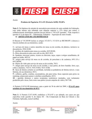 56
Assim:
Produtos de Papelaria: IVA-ST (Portaria 16/09): 95,28%
Nota 2: Na hipótese de entrada de mercadoria proveniente de outra unidade da Federação,
cuja saída interna seja tributada com alíquota superior a 12% (doze por cento), o
estabelecimento destinatário paulista deverá utilizar o “IVA-ST ajustado”. Vide resposta à
questão nº 4, do tópico IV – Substituição Tributária – Aquisição de outro Estado.
u) ARTEFATOS DE USO DOMÉSTICO
O Decreto nº 54.105/09 incluiu os artigos 313-Z15 e 313-Z16 ao RICMS/SP e elencou a
lista de artefatos de uso doméstico, sendo:
1 - serviços de mesa e outros utensílios de mesa ou de cozinha, de plástico, inclusive os
descartáveis, 3924.10.00;
2 - artefatos de madeira para mesa ou cozinha, 4419.00.00;
3 - filtros descartáveis para coar café ou chá, 4823.20.9;
4 - bandejas, travessas, pratos, xícaras ou chávenas, taças, copos e artigos semelhantes, de
papel ou cartão, 4823.6;
5 - artigos para serviço de mesa ou de cozinha, de porcelana e de cerâmica, 6911.10 e
6912.00.00;
6 - objetos de vidro para serviço de mesa ou de cozinha, 7013;
7 - artigos para serviço de mesa ou de cozinha, e suas partes, de ferro fundido, ferro, aço,
cobre e alumínio, 7323.9, 7418.19.00 e 7615.19.00;
8 - facas de lâmina cortante ou serrilhada, incluídas as podadeiras de lâmina móvel, e suas
lâminas, de uso doméstico, 8211;
9 - colheres, garfos, conchas, escumadeiras, pás para tortas, facas especiais para peixe ou
manteiga, pinças para açúcar e artefatos semelhantes, 8215;
10 - garrafas térmicas e outros recipientes isotérmicos montados, com isolamento
produzido pelo vácuo, bem como suas partes (exceto ampolas de vidro), 9617.00.
A Portaria CAT-81/09 determinou, para a partir de 30 de abril de 2009, o IVA-ST para
artefatos de uso doméstico de 81%.
Nota 1: A Portaria CAT-16/09, estabelece o IVA-ST a ser adotado, nos casos em que
especifica (vide questão 8, do tópico III – Da Composição da Base de Cálculo e das
Fórmulas Aplicadas, nesta Cartilha).
Assim:
 