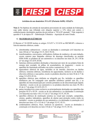 57
Artefatos de uso doméstico: IVA-ST (Portaria 16/09): 125,62%
Nota 2: Na hipótese de entrada de mercadoria proveniente de outra unidade da Federação,
cuja saída interna seja tributada com alíquota superior a 12% (doze por cento), o
estabelecimento destinatário paulista deverá utilizar o “IVA-ST ajustado”. Vide resposta à
questão nº 4, do tópico IV – Substituição Tributária – Aquisição de outro Estado.
v) MATERIAIS ELÉTRICOS
O Decreto nº 54.105/09 incluiu os artigos 313-Z17 e 313-Z18 ao RICMS/SP e elencou a
lista de materiais elétricos, sendo:
1. eletrobombas submersíveis - exceto as destinadas à construção civil descritas no
item 104 do § 1º do artigo 313-Y, 8413.70.10;
2. transformadores, conversores, retificadores, bobinas de reatância e de auto-indução,
exceto reatores para lâmpadas elétricas de descarga classificados na posição
8504.10.00, os produtos de uso automotivo e os descritos nos itens 28, 29 e 30 do
§1º do artigo 313-Z19, 85.04;
3. lanternas elétricas portáteis destinadas a funcionar por meio de sua própria fonte de
energia (por exemplo: de pilhas, de acumuladores, de magnetos) - exceto os
aparelhos de iluminação utilizados em ciclos e automóveis, 85.13;
4. aquecedores elétricos de água, incluídos os de imersão, chuveiros ou duchas
elétricos, torneiras elétricas, resistências de aquecimento, inclusive as de duchas e
chuveiros elétricos e suas partes, exceto os produtos descritos no item 36 do § 1º do
artigo 313-Z19, 85.16;
5. aparelhos elétricos para telefonia ou telegrafia por fio, incluídos os aparelhos
telefônicos por fio conjugado com aparelho telefônico portátil sem fio, e os
aparelhos de telecomunicação por corrente portadora ou de telecomunicação digital;
videofone - exceto os de uso automotivo e os produtos descritos nos itens 39, 40 e
41 do § 1º do artigo 313-Z19, 85.17;
6. partes reconhecíveis como exclusiva ou principalmente destinadas aos aparelhos das
posições 85.25 a 85.28 - exceto as de uso automotivo e as destinadas à construção
civil descritas nos itens 110 e 111 do § 1º do artigo 313-Y, 85.29;
7. aparelhos elétricos de sinalização acústica ou visual (por exemplo, campainhas,
sirenes, quadros indicadores, aparelhos de alarme para proteção contra roubo ou
incêndio) - exceto os produtos de uso automotivo e os destinados à construção civil
descritos nos itens 112 e 113 do § 1º do artigo 313-Y, 85.31;
8. condensadores elétricos, fixos, variáveis ou ajustáveis - exceto os destinados à
construção civil descritos no item 114 do § 1º do artigo 313-Y, 85.32;
 