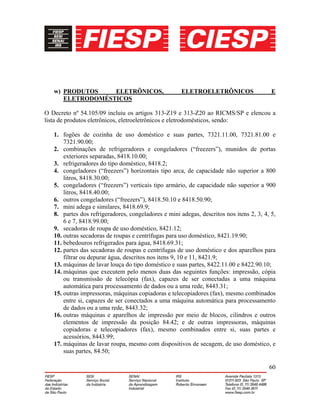 60
w) PRODUTOS ELETRÔNICOS, ELETROELETRÔNICOS E
ELETRODOMÉSTICOS
O Decreto nº 54.105/09 incluiu os artigos 313-Z19 e 313-Z20 ao RICMS/SP e elencou a
lista de produtos eletrônicos, eletroeletrônicos e eletrodomésticos, sendo:
1. fogões de cozinha de uso doméstico e suas partes, 7321.11.00, 7321.81.00 e
7321.90.00;
2. combinações de refrigeradores e congeladores (“freezers”), munidos de portas
exteriores separadas, 8418.10.00;
3. refrigeradores do tipo doméstico, 8418.2;
4. congeladores (“freezers”) horizontais tipo arca, de capacidade não superior a 800
litros, 8418.30.00;
5. congeladores (“freezers”) verticais tipo armário, de capacidade não superior a 900
litros, 8418.40.00;
6. outros congeladores (“freezers”), 8418.50.10 e 8418.50.90;
7. mini adega e similares, 8418.69.9;
8. partes dos refrigeradores, congeladores e mini adegas, descritos nos itens 2, 3, 4, 5,
6 e 7, 8418.99.00;
9. secadoras de roupa de uso doméstico, 8421.12;
10. outras secadoras de roupas e centrífugas para uso doméstico, 8421.19.90;
11. bebedouros refrigerados para água, 8418.69.31;
12. partes das secadoras de roupas e centrífugas de uso doméstico e dos aparelhos para
filtrar ou depurar água, descritos nos itens 9, 10 e 11, 8421.9;
13. máquinas de lavar louça do tipo doméstico e suas partes, 8422.11.00 e 8422.90.10;
14. máquinas que executem pelo menos duas das seguintes funções: impressão, cópia
ou transmissão de telecópia (fax), capazes de ser conectadas a uma máquina
automática para processamento de dados ou a uma rede, 8443.31;
15. outras impressoras, máquinas copiadoras e telecopiadores (fax), mesmo combinados
entre si, capazes de ser conectados a uma máquina automática para processamento
de dados ou a uma rede, 8443.32;
16. outras máquinas e aparelhos de impressão por meio de blocos, cilindros e outros
elementos de impressão da posição 84.42; e de outras impressoras, máquinas
copiadoras e telecopiadores (fax), mesmo combinados entre si, suas partes e
acessórios, 8443.99;
17. máquinas de lavar roupa, mesmo com dispositivos de secagem, de uso doméstico, e
suas partes, 84.50;
 