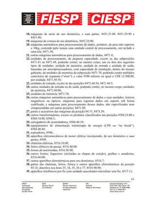 61
18. máquinas de secar de uso doméstico, e suas partes, 8451.21.00, 8451.29.90 e
8451.90;
19. máquinas de costura de uso doméstico, 8452.10.00;
20. máquinas automáticas para processamento de dados, portáteis, de peso não superior
a 10kg, contendo pelo menos uma unidade central de processamento, um teclado e
uma tela, 8471.30;
21. outras máquinas automáticas para processamento de dados, 8471.4;
22. unidades de processamento, de pequena capacidade, exceto as das subposições
8471.41 ou 8471.49, podendo conter, no mesmo corpo, um ou dois dos seguintes
tipos de unidades: unidade de memória, unidade de entrada e unidade de saída;
baseadas em microprocessadores, com capacidade de instalação, dentro do mesmo
gabinete, de unidades de memória da subposição 8471.70, podendo conter múltiplos
conectores de expansão (“slots”), e valor FOB inferior ou igual a US$ 12.500,00,
por unidade, 8471.50.10;
23. unidades de entrada, exceto as das posições 8471.60.54, 8471.60.5;
24. outras unidades de entrada ou de saída, podendo conter, no mesmo corpo, unidades
de memória, 8471.60.90;
25. unidades de memória, 8471.70;
26. outras máquinas automáticas para processamento de dados e suas unidades; leitores
magnéticos ou ópticos, máquinas para registrar dados em suporte sob forma
codificada, e máquinas para processamento desses dados, não especificadas nem
compreendidas em outras posições, 8471.90;
27. partes e acessórios das máquinas da posição 84.71, 8473.30;
28. outros transformadores, exceto os produtos classificados nas posições 8504.33.00 e
8504.34.00, 8504.3;
29. carregadores de acumuladores, 8504.40.10;
30. equipamentos de alimentação ininterrupta de energia (UPS ou “no break”),
8504.40.40;
31. aspiradores, 8508;
32. aparelhos eletromecânicos de motor elétrico incorporado, de uso doméstico e suas
partes, 8509;
33. chaleiras elétricas, 8516.10.00;
34. ferros elétricos de passar, 8516.40.00;
35. fornos de microondas, 8516.50.00;
36. outros fornos; fogareiros (incluídas as chapas de cocção), grelhas e assadeiras,
8516.60.00;
37. outros aparelhos eletrotérmicos para uso doméstico, 8516.7;
38. partes das chaleiras, ferros, fornos e outros aparelhos eletrotérmicos da posição
85.16, descritos nos itens 33, 34, 35, 36 e 37, 8516.90.00;
39. aparelhos telefônicos por fio com unidade auscultador-microfone sem fio, 8517.11;
 