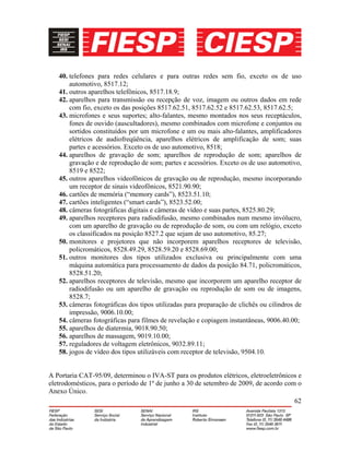 62
40. telefones para redes celulares e para outras redes sem fio, exceto os de uso
automotivo, 8517.12;
41. outros aparelhos telefônicos, 8517.18.9;
42. aparelhos para transmissão ou recepção de voz, imagem ou outros dados em rede
com fio, exceto os das posições 8517.62.51, 8517.62.52 e 8517.62.53, 8517.62.5;
43. microfones e seus suportes; alto-falantes, mesmo montados nos seus receptáculos,
fones de ouvido (auscultadores), mesmo combinados com microfone e conjuntos ou
sortidos constituídos por um microfone e um ou mais alto-falantes, amplificadores
elétricos de audiofreqüência, aparelhos elétricos de amplificação de som; suas
partes e acessórios. Exceto os de uso automotivo, 8518;
44. aparelhos de gravação de som; aparelhos de reprodução de som; aparelhos de
gravação e de reprodução de som; partes e acessórios. Exceto os de uso automotivo,
8519 e 8522;
45. outros aparelhos videofônicos de gravação ou de reprodução, mesmo incorporando
um receptor de sinais videofônicos, 8521.90.90;
46. cartões de memória (“memory cards”), 8523.51.10;
47. cartões inteligentes (“smart cards”), 8523.52.00;
48. câmeras fotográficas digitais e câmeras de vídeo e suas partes, 8525.80.29;
49. aparelhos receptores para radiodifusão, mesmo combinados num mesmo invólucro,
com um aparelho de gravação ou de reprodução de som, ou com um relógio, exceto
os classificados na posição 8527.2 que sejam de uso automotivo, 85.27;
50. monitores e projetores que não incorporem aparelhos receptores de televisão,
policromáticos, 8528.49.29, 8528.59.20 e 8528.69.00;
51. outros monitores dos tipos utilizados exclusiva ou principalmente com uma
máquina automática para processamento de dados da posição 84.71, policromáticos,
8528.51.20;
52. aparelhos receptores de televisão, mesmo que incorporem um aparelho receptor de
radiodifusão ou um aparelho de gravação ou reprodução de som ou de imagens,
8528.7;
53. câmeras fotográficas dos tipos utilizadas para preparação de clichês ou cilindros de
impressão, 9006.10.00;
54. câmeras fotográficas para filmes de revelação e copiagem instantâneas, 9006.40.00;
55. aparelhos de diatermia, 9018.90.50;
56. aparelhos de massagem, 9019.10.00;
57. reguladores de voltagem eletrônicos, 9032.89.11;
58. jogos de vídeo dos tipos utilizáveis com receptor de televisão, 9504.10.
A Portaria CAT-95/09, determinou o IVA-ST para os produtos elétricos, eletroeletrônicos e
eletrodomésticos, para o período de 1º de junho a 30 de setembro de 2009, de acordo com o
Anexo Único.
 
