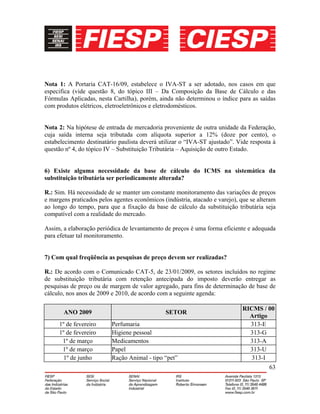 63
Nota 1: A Portaria CAT-16/09, estabelece o IVA-ST a ser adotado, nos casos em que
especifica (vide questão 8, do tópico III – Da Composição da Base de Cálculo e das
Fórmulas Aplicadas, nesta Cartilha), porém, ainda não determinou o índice para as saídas
com produtos elétricos, eletroeletrônicos e eletrodomésticos.
Nota 2: Na hipótese de entrada de mercadoria proveniente de outra unidade da Federação,
cuja saída interna seja tributada com alíquota superior a 12% (doze por cento), o
estabelecimento destinatário paulista deverá utilizar o “IVA-ST ajustado”. Vide resposta à
questão nº 4, do tópico IV – Substituição Tributária – Aquisição de outro Estado.
6) Existe alguma necessidade da base de cálculo do ICMS na sistemática da
substituição tributária ser periodicamente alterada?
R.: Sim. Há necessidade de se manter um constante monitoramento das variações de preços
e margens praticados pelos agentes econômicos (indústria, atacado e varejo), que se alteram
ao longo do tempo, para que a fixação da base de cálculo da substituição tributária seja
compatível com a realidade do mercado.
Assim, a elaboração periódica de levantamento de preços é uma forma eficiente e adequada
para efetuar tal monitoramento.
7) Com qual freqüência as pesquisas de preço devem ser realizadas?
R.: De acordo com o Comunicado CAT-5, de 23/01/2009, os setores incluídos no regime
de substituição tributária com retenção antecipada do imposto deverão entregar as
pesquisas de preço ou de margem de valor agregado, para fins de determinação de base de
cálculo, nos anos de 2009 e 2010, de acordo com a seguinte agenda:
ANO 2009 SETOR
RICMS / 00
Artigo
1º de fevereiro Perfumaria 313-E
1º de fevereiro Higiene pessoal 313-G
1º de março Medicamentos 313-A
1º de março Papel 313-U
1º de junho Ração Animal - tipo “pet” 313-I
 