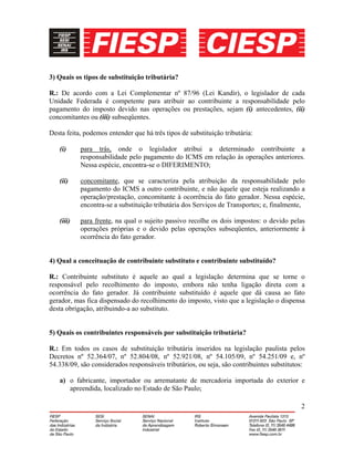 2
3) Quais os tipos de substituição tributária?
R.: De acordo com a Lei Complementar nº 87/96 (Lei Kandir), o legislador de cada
Unidade Federada é competente para atribuir ao contribuinte a responsabilidade pelo
pagamento do imposto devido nas operações ou prestações, sejam (i) antecedentes, (ii)
concomitantes ou (iii) subseqüentes.
Desta feita, podemos entender que há três tipos de substituição tributária:
(i) para trás, onde o legislador atribui a determinado contribuinte a
responsabilidade pelo pagamento do ICMS em relação às operações anteriores.
Nessa espécie, encontra-se o DIFERIMENTO;
(ii) concomitante, que se caracteriza pela atribuição da responsabilidade pelo
pagamento do ICMS a outro contribuinte, e não àquele que esteja realizando a
operação/prestação, concomitante à ocorrência do fato gerador. Nessa espécie,
encontra-se a substituição tributária dos Serviços de Transportes; e, finalmente,
(iii) para frente, na qual o sujeito passivo recolhe os dois impostos: o devido pelas
operações próprias e o devido pelas operações subseqüentes, anteriormente à
ocorrência do fato gerador.
4) Qual a conceituação de contribuinte substituto e contribuinte substituído?
R.: Contribuinte substituto é aquele ao qual a legislação determina que se torne o
responsável pelo recolhimento do imposto, embora não tenha ligação direta com a
ocorrência do fato gerador. Já contribuinte substituído é aquele que dá causa ao fato
gerador, mas fica dispensado do recolhimento do imposto, visto que a legislação o dispensa
desta obrigação, atribuindo-a ao substituto.
5) Quais os contribuintes responsáveis por substituição tributária?
R.: Em todos os casos de substituição tributária inseridos na legislação paulista pelos
Decretos nº 52.364/07, nº 52.804/08, nº 52.921/08, nº 54.105/09, nº 54.251/09 e, nº
54.338/09, são considerados responsáveis tributários, ou seja, são contribuintes substitutos:
a) o fabricante, importador ou arrematante de mercadoria importada do exterior e
apreendida, localizado no Estado de São Paulo;
 