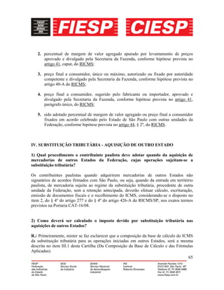 65
2. percentual de margem de valor agregado apurado por levantamento de preços
aprovado e divulgado pela Secretaria da Fazenda, conforme hipótese prevista no
artigo 41, caput, do RICMS;
3. preço final a consumidor, único ou máximo, autorizado ou fixado por autoridade
competente e divulgado pela Secretaria da Fazenda, conforme hipótese prevista no
artigo 40-A do RICMS;
4. preço final a consumidor, sugerido pelo fabricante ou importador, aprovado e
divulgado pela Secretaria da Fazenda, conforme hipótese prevista no artigo 41,
parágrafo único, do RICMS;
5. sido adotado percentual de margem de valor agregado ou preço final a consumidor
fixados em acordo celebrado pelo Estado de São Paulo com outras unidades da
Federação, conforme hipótese prevista no artigo 44, § 2º, do RICMS.
IV. SUBSTITUIÇÃO TRIBUTÁRIA - AQUISIÇÃO DE OUTRO ESTADO
1) Qual procedimento o contribuinte paulista deve adotar quando da aquisição de
mercadorias de outros Estados da Federação, cujas operações sujeitam-se a
substituição tributária?
Os contribuintes paulistas quando adquirirem mercadorias de outros Estados não
signatários de acordos firmados com São Paulo, ou seja, quando da entrada em território
paulista, de mercadoria sujeita ao regime da substituição tributária, procedente de outra
unidade da Federação, sem a retenção antecipada, deverão efetuar cálculo, escrituração,
emissão de documentos fiscais e o recolhimento do ICMS, considerando-se o disposto no
item 2, do § 4º do artigo 277 e do § 4º do artigo 426-A do RICMS/SP, nos exatos termos
previstos na Portaria CAT-16/08.
2) Como deverá ser calculado o imposto devido por substituição tributária nas
aquisições de outros Estados?
R.: Primeiramente, mister se faz esclarecer que a composição da base de cálculo do ICMS
da substituição tributária para as operações iniciadas em outros Estados, será a mesma
descrita no item III.1 desta Cartilha (Da Composição da Base de Cálculo e das Fórmulas
Aplicadas).
 