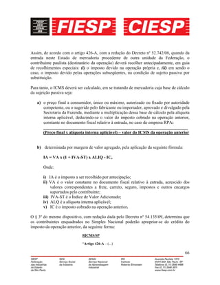 66
Assim, de acordo com o artigo 426-A, com a redação do Decreto nº 52.742/08, quando da
entrada neste Estado de mercadoria procedente de outra unidade da Federação, o
contribuinte paulista (destinatário da operação) deverá recolher antecipadamente, em guia
de recolhimentos especiais: (i) o imposto devido na operação própria e, (ii) em sendo o
caso, o imposto devido pelas operações subseqüentes, na condição de sujeito passivo por
substituição.
Para tanto, o ICMS deverá ser calculado, em se tratando de mercadoria cuja base de cálculo
da sujeição passiva seja:
a) o preço final a consumidor, único ou máximo, autorizado ou fixado por autoridade
competente, ou o sugerido pelo fabricante ou importador, aprovado e divulgado pela
Secretaria da Fazenda, mediante a multiplicação dessa base de cálculo pela alíquota
interna aplicável, deduzindo-se o valor do imposto cobrado na operação anterior,
constante no documento fiscal relativo à entrada, no caso de empresa RPA:
___________________________________________________________________
(Preço final x alíquota interna aplicável) – valor do ICMS da operação anterior
b) determinada por margem de valor agregado, pela aplicação da seguinte fórmula:
IA = VA x (1 + IVA-ST) x ALIQ - IC,
Onde:
i) IA é o imposto a ser recolhido por antecipação;
ii) VA é o valor constante no documento fiscal relativo à entrada, acrescido dos
valores correspondentes a frete, carreto, seguro, impostos e outros encargos
suportados pelo contribuinte;
iii) IVA-ST é o Índice de Valor Adicionado;
iv) ALQ é a alíquota interna aplicável;
v) IC é o imposto cobrado na operação anterior.
O § 3º do mesmo dispositivo, com redação dada pelo Decreto nº 54.135/09, determina que
os contribuintes enquadrados no Simples Nacional poderão apropriar-se do crédito do
imposto da operação anterior, da seguinte forma:
RICMS/SP
“Artigo 426-A – (...)
 