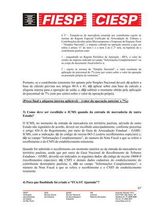 67
§ 3° - Tratando-se de mercadoria remetida por contribuinte sujeito às
normas do Regime Especial Unificado de Arrecadação de Tributos e
Contribuições devidos pelas Microempresas e Empresas de Pequeno Porte
- “Simples Nacional”, o imposto cobrado na operação anterior a que ser
refere a alínea “e” do item 1 e o item 2 do § 2° será, na hipótese de o
contribuinte paulista estar:
1 - enquadrado no Regime Periódico de Apuração - RPA, o valor do
crédito do imposto indicado no campo “Informações Complementares” ou
no corpo do documento fiscal relativo à;
2 - sujeito às normas do “Simples Nacional”, o valor resultante da
aplicação do percentual de 7% (sete por cento) sobre o valor da operação
ou prestação própria do remetente.”
Portanto, se o contribuinte remetente for optante pelo Simples Nacional deverá: (i) auferir a
base de cálculo prevista nos artigos 40-A e 41; (ii) aplicar sobre esta base de cálculo a
alíquota interna para a operação de saída; e, (iii) subtrair o montante obtido pela aplicação
do percentual de 7% (sete por cento) sobre o valor da operação própria.
_________________________________________________________________
(Preço final x alíquota interna aplicável) – (valor da operação anterior x 7%)
3) Como deve ser recolhido o ICMS quando da entrada de mercadoria de outro
Estado?
O ICMS, no momento da entrada da mercadoria em território paulista, advinda de outro
Estado não signatário de acordo, deverá ser recolhido antecipadamente, conforme preceitua
o artigo 426-A do Regulamento, por meio de Guia de Arrecadação Estadual – GARE-
ICMS, com a indicação: (i) do código de receita 063-2 (outros recolhimentos especiais) e,
(ii) no campo “Informações Complementares”, do número da Nota Fiscal a que se refere o
recolhimento e do CNPJ do estabelecimento remetente.
Quando for admitido o recolhimento em momento anterior ao da entrada da mercadoria no
território paulista, ainda que por meio de Guia Nacional de Recolhimento de Tributos
Estaduais – GNRE, deverão ser indicados os seguintes dados: (i) código de receita 10008-0
(recolhimentos especiais); (ii) CNPJ e demais dados cadastrais do estabelecimento do
contribuinte destinatário paulista; e, (iii) no campo “Informações Complementares”, o
número da Nota Fiscal a que se refere o recolhimento e o CNPJ do estabelecimento
remetente.
4) Para que finalidade foi criado o “IVA-ST Ajustado”?
 