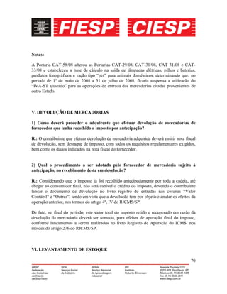 70
Notas:
A Portaria CAT-58/08 alterou as Portarias CAT-29/08, CAT-30/08, CAT 31/08 e CAT-
33/08 e estabeleceu a base de cálculo na saída de lâmpadas elétricas, pilhas e baterias,
produtos fonográficos e ração tipo “pet” para animais domésticos, determinando que, no
período de 1º de maio de 2008 a 31 de julho de 2008, ficaria suspensa a utilização do
“IVA-ST ajustado” para as operações de entrada das mercadorias citadas provenientes de
outro Estado.
V. DEVOLUÇÃO DE MERCADORIAS
1) Como deverá proceder o adquirente que efetuar devolução de mercadorias de
fornecedor que tenha recolhido o imposto por antecipação?
R.: O contribuinte que efetuar devolução de mercadoria adquirida deverá emitir nota fiscal
de devolução, sem destaque de imposto, com todos os requisitos regulamentares exigidos,
bem como os dados indicados na nota fiscal do fornecedor.
2) Qual o procedimento a ser adotado pelo fornecedor de mercadoria sujeito à
antecipação, no recebimento desta em devolução?
R.: Considerando que o imposto já foi recolhido antecipadamente por toda a cadeia, até
chegar ao consumidor final, não será cabível o crédito do imposto, devendo o contribuinte
lançar o documento de devolução no livro registro de entradas nas colunas “Valor
Contábil” e “Outras”, tendo em vista que a devolução tem por objetivo anular os efeitos da
operação anterior, nos termos do artigo 4º, IV do RICMS/SP.
De fato, no final do período, este valor total do imposto retido e recuperado em razão da
devolução da mercadoria deverá ser somado, para efeitos de apuração final do imposto,
conforme lançamentos a serem realizados no livro Registro de Apuração do ICMS, nos
moldes do artigo 276 do RICMS/SP.
VI. LEVANTAMENTO DE ESTOQUE
 