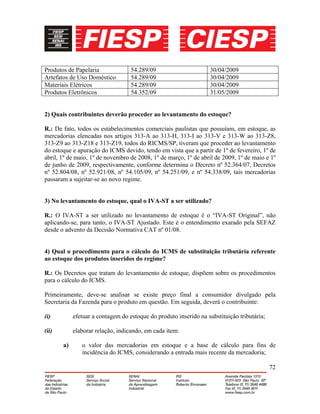 72
Produtos de Papelaria 54.289/09 30/04/2009
Artefatos de Uso Doméstico 54.289/09 30/04/2009
Materiais Elétricos 54.289/09 30/04/2009
Produtos Eletrônicos 54.352/09 31/05/2009
2) Quais contribuintes deverão proceder ao levantamento do estoque?
R.: De fato, todos os estabelecimentos comerciais paulistas que possuíam, em estoque, as
mercadorias elencadas nos artigos 313-A ao 313-H, 313-I ao 313-V e 313-W ao 313-Z8,
313-Z9 ao 313-Z18 e 313-Z19, todos do RICMS/SP, tiveram que proceder ao levantamento
do estoque e apuração do ICMS devido, tendo em vista que a partir de 1º de fevereiro, 1º de
abril, 1º de maio, 1º de novembro de 2008, 1º de março, 1º de abril de 2009, 1º de maio e 1º
de junho de 2009, respectivamente, conforme determina o Decreto nº 52.364/07, Decretos
nº 52.804/08, nº 52.921/08, nº 54.105/09, nº 54.251/09, e nº 54.338/09, tais mercadorias
passaram a sujeitar-se ao novo regime.
3) No levantamento do estoque, qual o IVA-ST a ser utilizado?
R.: O IVA-ST a ser utilizado no levantamento de estoque é o “IVA-ST Original”, não
aplicando-se, para tanto, o IVA-ST Ajustado. Este é o entendimento exarado pela SEFAZ
desde o advento da Decisão Normativa CAT nº 01/08.
4) Qual o procedimento para o cálculo do ICMS de substituição tributária referente
ao estoque dos produtos inseridos do regime?
R.: Os Decretos que tratam do levantamento de estoque, dispõem sobre os procedimentos
para o cálculo do ICMS.
Primeiramente, deve-se analisar se existe preço final a consumidor divulgado pela
Secretaria da Fazenda para o produto em questão. Em seguida, deverá o contribuinte:
(i) efetuar a contagem do estoque do produto inserido na substituição tributária;
(ii) elaborar relação, indicando, em cada item:
a) o valor das mercadorias em estoque e a base de cálculo para fins de
incidência do ICMS, considerando a entrada mais recente da mercadoria;
 