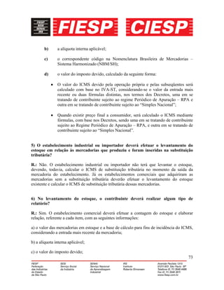 73
b) a alíquota interna aplicável;
c) o correspondente código na Nomenclatura Brasileira de Mercadorias –
Sistema Harmonizado (NBM/SH);
d) o valor do imposto devido, calculado da seguinte forma:
• O valor do ICMS devido pela operação própria e pelas subseqüentes será
calculado com base no IVA-ST, considerando-se o valor da entrada mais
recente ou duas fórmulas distintas, nos termos dos Decretos, uma em se
tratando de contribuinte sujeito ao regime Periódico de Apuração – RPA e
outra em se tratando de contribuinte sujeito ao “Simples Nacional”;
• Quando existir preço final a consumidor, será calculado o ICMS mediante
fórmulas, com base nos Decretos, sendo uma em se tratando de contribuinte
sujeito ao Regime Periódico de Apuração – RPA, e outra em se tratando de
contribuinte sujeito ao “Simples Nacional”.
5) O estabelecimento industrial ou importador deverá efetuar o levantamento do
estoque em relação às mercadorias que produziu e foram inseridas na substituição
tributária?
R.: Não. O estabelecimento industrial ou importador não terá que levantar o estoque,
devendo, todavia, calcular o ICMS de substituição tributária no momento da saída da
mercadoria do estabelecimento. Já os estabelecimentos comerciais que adquiriram as
mercadorias sem a substituição tributária deverão efetuar o levantamento do estoque
existente e calcular o ICMS de substituição tributária dessas mercadorias.
6) No levantamento do estoque, o contribuinte deverá realizar algum tipo de
relatório?
R.: Sim. O estabelecimento comercial deverá efetuar a contagem do estoque e elaborar
relação, referente a cada item, com as seguintes informações:
a) o valor das mercadorias em estoque e a base de cálculo para fins de incidência do ICMS,
considerando a entrada mais recente da mercadoria;
b) a alíquota interna aplicável;
c) o valor do imposto devido;
 