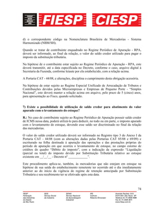 74
d) o correspondente código na Nomenclatura Brasileira de Mercadorias - Sistema
Harmonizado (NBM/SH).
Quando se tratar de contribuinte enquadrado no Regime Periódico de Apuração - RPA,
deverá ser informado, ao final da relação, o valor do saldo credor utilizado para pagar o
imposto da substituição tributária.
Na hipótese de o contribuinte estar sujeito ao Regime Periódico de Apuração - RPA, este
deverá transmitir, até a data especificada no Decreto, conforme o caso, arquivo digital à
Secretaria da Fazenda, conforme leiaute por ela estabelecido, com a relação acima.
A Portaria CAT - 44/08, e alterações, disciplina o cumprimento desta obrigação acessória.
Na hipótese de estar sujeito ao Regime Especial Unificado de Arrecadação de Tributos e
Contribuições devidos pelas Microempresas e Empresas de Pequeno Porte - “Simples
Nacional”, este deverá manter a relação acima em arquivo, pelo prazo de 5 (cinco) anos,
para apresentação ao Fisco, quando solicitado.
7) Existe a possibilidade de utilização de saldo credor para abatimento do valor
apurado com o levantamento do estoque?
R.: No caso de contribuinte sujeito ao Regime Periódico de Apuração possuir saldo credor
de ICMS nessa data, poderá utilizá-lo para deduzir, no todo ou em parte, o imposto apurado
com o levantamento do estoque, devendo esse saldo ser discriminado no final da relação
das mercadorias.
O valor do saldo credor utilizado deverá ser informado no Registro tipo 3 do Anexo I da
Portaria CAT - 44/08 (com as alterações dadas pelas Portarias CAT 85/08 e 69/09) e
escriturado na folha destinada à apuração das operações e das prestações próprias do
período de apuração em que ocorreu o levantamento de estoque, no campo estorno de
créditos do quadro “Débito do imposto”, com a indicação da expressão “Liquidação
(parcial ou total) do imposto devido por Substituição Tributária relativo ao estoque
existente em __/__/__ - Decreto nº ____________”.
Este procedimento aplica-se, também, às mercadorias que não estejam em estoque na
hipótese de sua saída do estabelecimento remetente ter ocorrido até o dia imediatamente
anterior ao do início da vigência do regime de retenção antecipada por Substituição
Tributária e seu recebimento ter se efetivado após esta data.
 