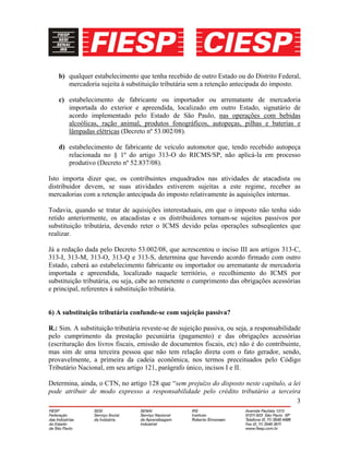 3
b) qualquer estabelecimento que tenha recebido de outro Estado ou do Distrito Federal,
mercadoria sujeita à substituição tributária sem a retenção antecipada do imposto.
c) estabelecimento de fabricante ou importador ou arrematante de mercadoria
importada do exterior e apreendida, localizado em outro Estado, signatário de
acordo implementado pelo Estado de São Paulo, nas operações com bebidas
alcoólicas, ração animal, produtos fonográficos, autopeças, pilhas e baterias e
lâmpadas elétricas (Decreto nº 53.002/08).
d) estabelecimento de fabricante de veículo automotor que, tendo recebido autopeça
relacionada no § 1º do artigo 313-O do RICMS/SP, não aplicá-la em processo
produtivo (Decreto nº 52.837/08).
Isto importa dizer que, os contribuintes enquadrados nas atividades de atacadista ou
distribuidor devem, se suas atividades estiverem sujeitas a este regime, receber as
mercadorias com a retenção antecipada do imposto relativamente às aquisições internas.
Todavia, quando se tratar de aquisições interestaduais, em que o imposto não tenha sido
retido anteriormente, os atacadistas e os distribuidores tornam-se sujeitos passivos por
substituição tributária, devendo reter o ICMS devido pelas operações subseqüentes que
realizar.
Já a redação dada pelo Decreto 53.002/08, que acrescentou o inciso III aos artigos 313-C,
313-I, 313-M, 313-O, 313-Q e 313-S, determina que havendo acordo firmado com outro
Estado, caberá ao estabelecimento fabricante ou importador ou arrematante de mercadoria
importada e apreendida, localizado naquele território, o recolhimento do ICMS por
substituição tributária, ou seja, cabe ao remetente o cumprimento das obrigações acessórias
e principal, referentes à substituição tributária.
6) A substituição tributária confunde-se com sujeição passiva?
R.: Sim. A substituição tributária reveste-se de sujeição passiva, ou seja, a responsabilidade
pelo cumprimento da prestação pecuniária (pagamento) e das obrigações acessórias
(escrituração dos livros fiscais, emissão de documentos fiscais, etc) não é do contribuinte,
mas sim de uma terceira pessoa que não tem relação direta com o fato gerador, sendo,
provavelmente, a primeira da cadeia econômica, nos termos preceituados pelo Código
Tributário Nacional, em seu artigo 121, parágrafo único, incisos I e II.
Determina, ainda, o CTN, no artigo 128 que “sem prejuízo do disposto neste capítulo, a lei
pode atribuir de modo expresso a responsabilidade pelo crédito tributário a terceira
 