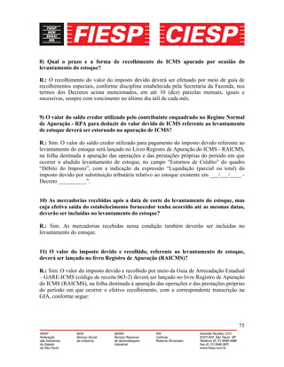 75
8) Qual o prazo e a forma de recolhimento do ICMS apurado por ocasião do
levantamento do estoque?
R.: O recolhimento do valor do imposto devido deverá ser efetuado por meio de guia de
recolhimentos especiais, conforme disciplina estabelecida pela Secretaria da Fazenda, nos
termos dos Decretos acima mencionados, em até 10 (dez) parcelas mensais, iguais e
sucessivas, sempre com vencimento no último dia útil de cada mês.
9) O valor do saldo credor utilizado pelo contribuinte enquadrado no Regime Normal
de Apuração - RPA para deduzir do valor devido de ICMS referente ao levantamento
de estoque deverá ser estornado na apuração de ICMS?
R.: Sim. O valor do saldo credor utilizado para pagamento do imposto devido referente ao
levantamento do estoque será lançado no Livro Registro de Apuração do ICMS - RAICMS,
na folha destinada à apuração das operações e das prestações próprias do período em que
ocorrer o aludido levantamento de estoque, no campo “Estornos de Crédito” do quadro
“Débito do Imposto”, com a indicação da expressão “Liquidação (parcial ou total) do
imposto devido por substituição tributária relativo ao estoque existente em ___/___/____ -
Decreto __________”.
10) As mercadorias recebidas após a data de corte do levantamento do estoque, mas
cuja efetiva saída do estabelecimento fornecedor tenha ocorrido até as mesmas datas,
deverão ser incluídas no levantamento do estoque?
R.: Sim. As mercadorias recebidas nessa condição também deverão ser incluídas no
levantamento do estoque.
11) O valor do imposto devido e recolhido, referente ao levantamento de estoque,
deverá ser lançado no livro Registro de Apuração (RAICMS)?
R.: Sim. O valor do imposto devido e recolhido por meio da Guia de Arrecadação Estadual
– GARE-ICMS (código de receita 063-2) deverá ser lançado no livro Registro de Apuração
do ICMS (RAICMS), na folha destinada à apuração das operações e das prestações próprias
do período em que ocorrer o efetivo recolhimento, com a correspondente transcrição na
GIA, conforme segue:
 