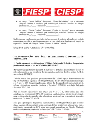 76
• no campo “Outros Débitos” do quadro “Débito do Imposto”, com a expressão
“Imposto devido e recolhido por Substituição Tributária relativo ao estoque
existente em __/__/__ - Decreto nº _____________”.
• no campo “Outros Créditos” do quadro “Crédito do Imposto”, com a expressão
“Imposto devido e recolhido por Substituição Tributária relativo ao estoque
existente em __/__/__ - Decreto nº _____________”.
Na hipótese de recolhimento parcelado, os lançamentos deverão ser efetuados no período
em que ocorrer o efetivo recolhimento da parcela, com a indicação do número da parcela na
expressão a constar nos campos “Outros Débitos” e “Outros Créditos”.
(artigo 1º, II, §§ 3º e 4º, da Portaria CAT nº 44/2008)
VIII. SUBSTITUIÇÃO TRIBUTÁRIA – ESTABELECIMENTO INDUSTRIAL OU
IMPORTADOR
1) Qual é o prazo de recolhimento do ICMS da Substituição Tributária dos produtos
previstos nos artigos 313-A ao 313-Z19 do RICMS/SP?
R.: O prazo de recolhimento do ICMS da Substituição Tributária é normalmente o dia 9 do
mês subseqüente ao da ocorrência do fato gerador, conforme dispõe o artigo 2º, II do
Anexo IV do RICMS/SP.
Todavia, para os fatos geradores que ocorrerem até 31/12/2008, o prazo de recolhimento do
imposto referente ao regime da substituição tributária dos produtos relacionados nos artigos
313-A ao 313-Z19 fica prorrogado para o último dia do segundo mês subseqüente ao do
mês de referência da apuração, conforme o Decreto nº 52.761/08, na redação dada pelo
Decreto nº 52.825/08.
Para os produtos relacionados nos artigos 313-W ao 313-Z, relativamente aos fatos
geradores que ocorreram até 31/03/08, o prazo de recolhimento do tributo fica prorrogado
para o último dia do segundo mês subseqüente ao do mês de referência da apuração,
conforme o Decreto nº 52.943/08.
Note que, a prorrogação do prazo de recolhimento da substituição tributária para o último
dia do segundo mês subseqüente ao da ocorrência do fato gerador será aplicada tanto para o
contribuinte enquadrado no RPA como para aquele enquadrado no Simples Nacional,
conforme dispõem expressamente os Decretos nºs 53.172/08 e 53.173/08.
 