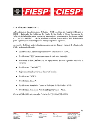 77
VIII. FÓRUM PERMANENTE
A Coordenadoria da Administração Tributária – CAT constituiu, em parceria inédita com a
FIESP – Federação das Indústrias do Estado de São Paulo, o Fórum Permanente de
Substituição Tributária, com o objetivo de acompanhar a implementação do disposto na Lei
nº 12.681/07 e na Lei nº 13.291/08, avaliando os efeitos da arrecadação do ICMS efetuada
pelos segmentos da economia paulista abrangidos por esta legislação.
As reuniões do Fórum serão realizadas mensalmente, em datas previamente divulgadas pela
CAT e será constituído pelo:
• Coordenador da Administração e mais três funcionários da SEFAZ;
• Presidente da FIESP e um representante de cada setor industrial;
• Presidente do FECOMÉRCIO e um representante de cada segmento atacadista e
varejista;
• Presidente da FENABRAVE;
• Representante da Secretaria de Desenvolvimento;
• Presidente da FACESP;
• Presidente da ADASP;
• Presidente da Associação Comercial do Estado de São Paulo – ACSP;
• Presidente da Associação Paulista de Supermercados – APAS.
(Portaria CAT-10/08, alterada pelas Portarias CAT-21/08 e CAT-65/09)
 