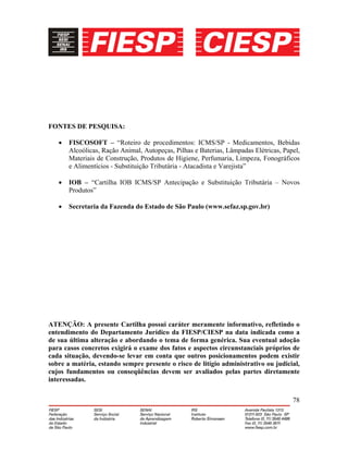 78
FONTES DE PESQUISA:
• FISCOSOFT – “Roteiro de procedimentos: ICMS/SP - Medicamentos, Bebidas
Alcoólicas, Ração Animal, Autopeças, Pilhas e Baterias, Lâmpadas Elétricas, Papel,
Materiais de Construção, Produtos de Higiene, Perfumaria, Limpeza, Fonográficos
e Alimentícios - Substituição Tributária - Atacadista e Varejista”
• IOB – “Cartilha IOB ICMS/SP Antecipação e Substituição Tributária – Novos
Produtos”
• Secretaria da Fazenda do Estado de São Paulo (www.sefaz.sp.gov.br)
ATENÇÃO: A presente Cartilha possui caráter meramente informativo, refletindo o
entendimento do Departamento Jurídico da FIESP/CIESP na data indicada como a
de sua última alteração e abordando o tema de forma genérica. Sua eventual adoção
para casos concretos exigirá o exame dos fatos e aspectos circunstanciais próprios de
cada situação, devendo-se levar em conta que outros posicionamentos podem existir
sobre a matéria, estando sempre presente o risco de litígio administrativo ou judicial,
cujos fundamentos ou conseqüências devem ser avaliados pelas partes diretamente
interessadas.
 