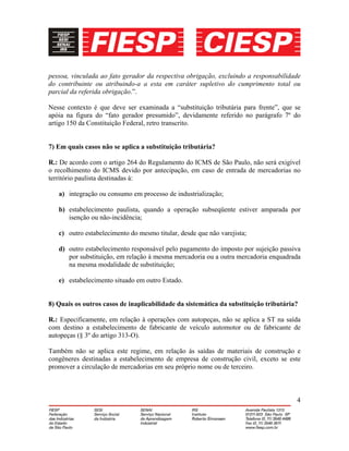 4
pessoa, vinculada ao fato gerador da respectiva obrigação, excluindo a responsabilidade
do contribuinte ou atribuindo-a a esta em caráter supletivo do cumprimento total ou
parcial da referida obrigação.”.
Nesse contexto é que deve ser examinada a “substituição tributária para frente”, que se
apóia na figura do “fato gerador presumido”, devidamente referido no parágrafo 7º do
artigo 150 da Constituição Federal, retro transcrito.
7) Em quais casos não se aplica a substituição tributária?
R.: De acordo com o artigo 264 do Regulamento do ICMS de São Paulo, não será exigível
o recolhimento do ICMS devido por antecipação, em caso de entrada de mercadorias no
território paulista destinadas à:
a) integração ou consumo em processo de industrialização;
b) estabelecimento paulista, quando a operação subseqüente estiver amparada por
isenção ou não-incidência;
c) outro estabelecimento do mesmo titular, desde que não varejista;
d) outro estabelecimento responsável pelo pagamento do imposto por sujeição passiva
por substituição, em relação à mesma mercadoria ou a outra mercadoria enquadrada
na mesma modalidade de substituição;
e) estabelecimento situado em outro Estado.
8) Quais os outros casos de inaplicabilidade da sistemática da substituição tributária?
R.: Especificamente, em relação à operações com autopeças, não se aplica a ST na saída
com destino a estabelecimento de fabricante de veículo automotor ou de fabricante de
autopeças (§ 3º do artigo 313-O).
Também não se aplica este regime, em relação às saídas de materiais de construção e
congêneres destinadas a estabelecimento de empresa de construção civil, exceto se este
promover a circulação de mercadorias em seu próprio nome ou de terceiro.
 