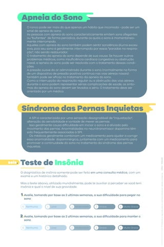 O diagnóstico de insônia somente pode ser feito em uma consulta médica, com um
exame e um histórico detalhado.
Mas o teste abaixo, utilizado mundialmente, pode te auxiliar a perceber se você tem
insônia e qual o nível de sua gravidade.
Avalie, tomando por base as 2 ultimas semanas, a sua dificuldade para pegar no
sono
Avalie, tomando por base as 2 ultimas semanas, a sua dificuldade para manter o
sono
Apneia do Sono
O ronco pode ser mais do que apenas um hábito que incomoda - pode ser um
sinal de apneia do sono.
As pessoas com apneia do sono caracteristicamente emitem sons ofegantes
ou "bufantes" de forma periódica, durante os quais o sono é momentanea-
mente interrompido.
Aqueles com apneia do sono também podem sentir sonolência diurna exces-
siva, pois seu sono é geralmente interrompido por essas "paradas na respira-
ção", não sendo restaurador.
O tratamento da apneia do sono depende de sua causa. Se houver outros
problemas médicos, como insuficiência cardíaca congestiva ou obstrução
nasal, a apneia do sono pode ser resolvida com o tratamento dessas condi-
ções.
A pressão suave do ar administrada durante o sono (normalmente na forma
de um dispositivo de pressão positiva contínua nas vias aéreas nasais)
também pode ser eficaz no tratamento da apneia do sono.
Como a interrupção da respiração regular ou a obstrução das vias aéreas
durante o sono podem representar sérias complicações de saúde, os sinto-
mas da apneia do sono devem ser levados a sério. O tratamento deve ser
orientado por um médico.
Síndrome das Pernas Inquietas
A SPI é caracterizada por uma sensação desagradável de "inquietação",
alteração da sensibilidade e vontade de mexer as pernas.
Isso geralmente causa dificuldade em iniciar o sono e é aliviado pelo
movimento das pernas. Anormalidades no neurotransmissor dopamina têm
sido frequentemente associadas à SPI.
Os médicos geralmente combinam um medicamento para ajudar a corrigir
essa anormalidade dopaminérgica, juntamente com um medicamento para
promover a continuidade do sono no tratamento da síndrome das pernas
inquietas.
Teste de Insônia
1.
2.
seis.
Nenhuma Leve Moderdada Grave Muito Grave
0 1 2 3 4
Nenhuma Leve Moderdada Grave Muito Grave
0 1 2 3 4
 