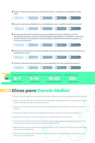Avalie, tomando por base as 2 ultimas semanas, o problema de despertar muito
cedo
Quanto você está satisfeito(a) ou insatisfeito(a) com o padrão atual do seu sono?
Em que medida você considera que seu problema de sono interfere nas suas
atividades durante o dia (por exemplo: fadiga, dificuldade em trabalhar e executar
tarefas diárias, dificuldade de concentração, problemas de memória, prejuízo no
humor, entre outros).
Quanto você acha que os outros percebem que seu problema de sono atrapalha sua
qualidade de vida?
Quanto você está estressado(a) ou preocupado(a) com seu problema de sono?
Muito
Satisfeito(a) Satisfeito(a) Indiferente Insatisfeito(a) Muito
Insatisfeito(a)
0 1 2 3 4
0 1 2 3 4
Não Interfere Interfere
pouco
Interfere de
algum modo
Interfere
muito
Interfere
extremamente
0 1 2 3 4
Percebem de
algum modo
Percebem
muito
Percebem
extremamente
Não
percebem
Percebem
pouco
0 1 2 3 4
Preocupado(a)
de algum modo
Muito
preocupado
Extremamente
preocupado
Não estou
preocupado
Um pouco
preocupado
3.
4.
5.
6.
7.
Nenhuma Leve Moderdada Grave Muito Grave
0 1 2 3 4
Some os pontos das alternativas que você marcou e confira o resultado abaixo:
0-7
Sem insônia
8-14
Insônia leve
15-22
Insônia moderada
23+
Insônia grave
Evite o uso de cafeína no período de 6 horas antes do horário programado para dormir;
Evite o uso de cigarros ou nicotina de forma geral, principalmente no período de 2 horas
antes do horário programado para dormir;
Evite o uso de álcool de forma geral, principalmente no período de 1 a 2 horas antes de
dormir;
Tente fazer algum tipo de atividade física todos os dias ou na maioria dos dias;
Evite fazer exercícios vigorosos até 4 horas antes do horário de dormir;
Exercícios de relaxamento como alongamento e yoga podem ser feitos de forma próxi-
ma ao horário de dormir para promover o relaxamento;
Mantenha seu quarto em temperatura agradável (não quente,mas não excessivamente
frio), escuro e silencioso;
Evite consumir alimentos refinados como arroz branco, farinhas brancas e pães próxi-
mo ao horário de dormir.
Dicas para Dormir Melhor
sete.
 