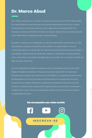 PARA RECEBER CONTEÚDOS EXCLUSIVOS
I N S C R E VA- S E
Dr. Marco Abud
Sou médico psiquiatra e consultor do Programa Encontro com Fátima Bernardes.
Sou especialista em atendimento de pacientes dependentes químicos e realizo
tratamentos para diversas doenças como: depressão, ansiedade, déficit de
atenção, transtorno alimentar e transtorno bipolar. Apresento a neuroestimulação
como alternativa no tratamento dos meus pacientes.
Acredito no poder que a meditação e os atuais tratamentos naturais têm na vida
das pessoas e estudo a importância de substituir ou potencializar o uso de
medicações. Busco compreender as causas das principais doenças que atingem a
população, independente da idade. Meu objetivo é apresentar soluções efetivas
para você atingir uma saúde completa para sua mente e ter uma vida mais feliz ao
lado de quem você ama.
Sou formado pela Faculdade de Medicina da Universidade de São Paulo (USP).
Realizei Residência Médica em Psiquiatria também pela USP, no Instituto de
Psiquiatria do Hospital das Clínicas (IPQ-HCFMUSP). Fui assistente da enfermaria
de dependência química do Instituto de Psiquiatria do Hospital das Clínicas e
atualmente sou Médico Psiquiatra assistente do Hospital Universitário da USP,
atuando no atendimento de pacientes dependentes químicos da universidade e
integrante do corpo clínico do Hospital Samaritano de São Paulo e do Hospital
Israelita Albert Einstein.
Me acompanhe nas redes sociais
 